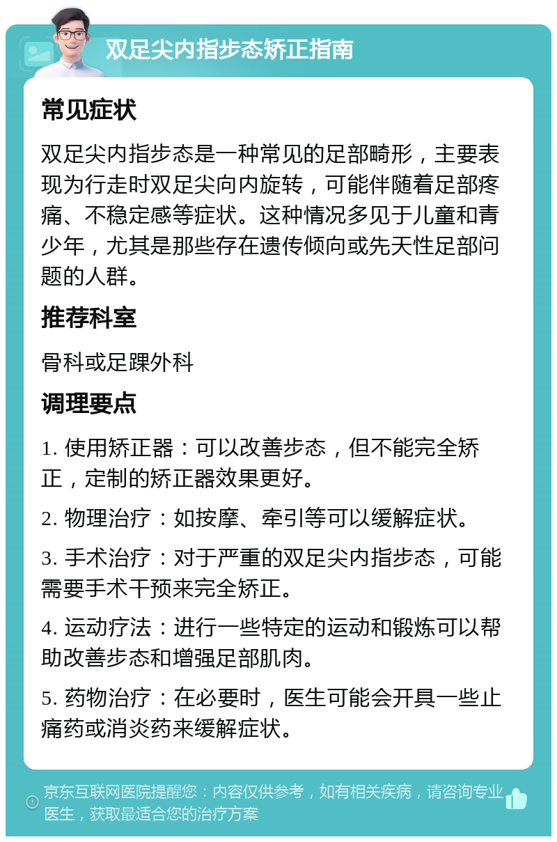 双足尖内指步态矫正指南 常见症状 双足尖内指步态是一种常见的足部畸形，主要表现为行走时双足尖向内旋转，可能伴随着足部疼痛、不稳定感等症状。这种情况多见于儿童和青少年，尤其是那些存在遗传倾向或先天性足部问题的人群。 推荐科室 骨科或足踝外科 调理要点 1. 使用矫正器：可以改善步态，但不能完全矫正，定制的矫正器效果更好。 2. 物理治疗：如按摩、牵引等可以缓解症状。 3. 手术治疗：对于严重的双足尖内指步态，可能需要手术干预来完全矫正。 4. 运动疗法：进行一些特定的运动和锻炼可以帮助改善步态和增强足部肌肉。 5. 药物治疗：在必要时，医生可能会开具一些止痛药或消炎药来缓解症状。