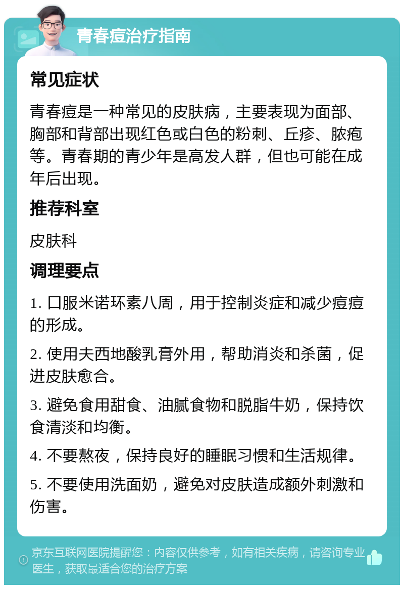 青春痘治疗指南 常见症状 青春痘是一种常见的皮肤病，主要表现为面部、胸部和背部出现红色或白色的粉刺、丘疹、脓疱等。青春期的青少年是高发人群，但也可能在成年后出现。 推荐科室 皮肤科 调理要点 1. 口服米诺环素八周，用于控制炎症和减少痘痘的形成。 2. 使用夫西地酸乳膏外用，帮助消炎和杀菌，促进皮肤愈合。 3. 避免食用甜食、油腻食物和脱脂牛奶，保持饮食清淡和均衡。 4. 不要熬夜，保持良好的睡眠习惯和生活规律。 5. 不要使用洗面奶，避免对皮肤造成额外刺激和伤害。