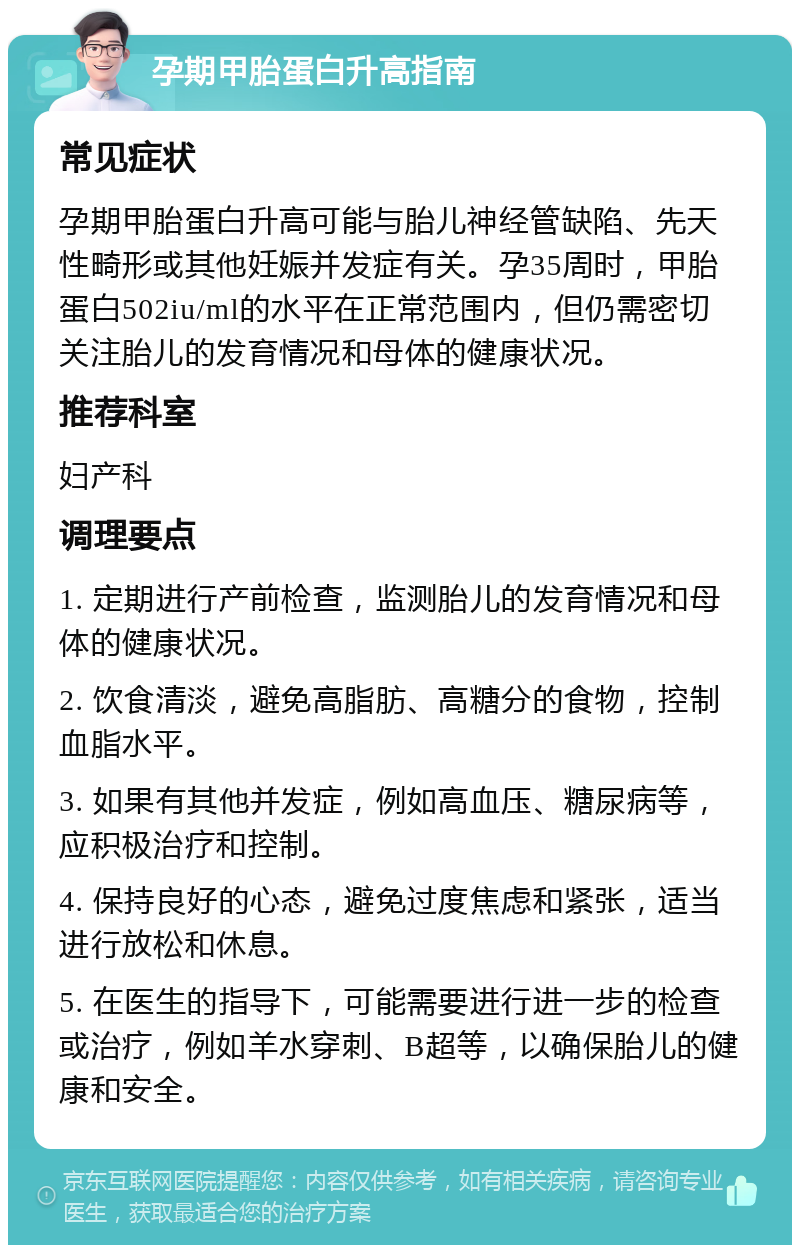 孕期甲胎蛋白升高指南 常见症状 孕期甲胎蛋白升高可能与胎儿神经管缺陷、先天性畸形或其他妊娠并发症有关。孕35周时，甲胎蛋白502iu/ml的水平在正常范围内，但仍需密切关注胎儿的发育情况和母体的健康状况。 推荐科室 妇产科 调理要点 1. 定期进行产前检查，监测胎儿的发育情况和母体的健康状况。 2. 饮食清淡，避免高脂肪、高糖分的食物，控制血脂水平。 3. 如果有其他并发症，例如高血压、糖尿病等，应积极治疗和控制。 4. 保持良好的心态，避免过度焦虑和紧张，适当进行放松和休息。 5. 在医生的指导下，可能需要进行进一步的检查或治疗，例如羊水穿刺、B超等，以确保胎儿的健康和安全。