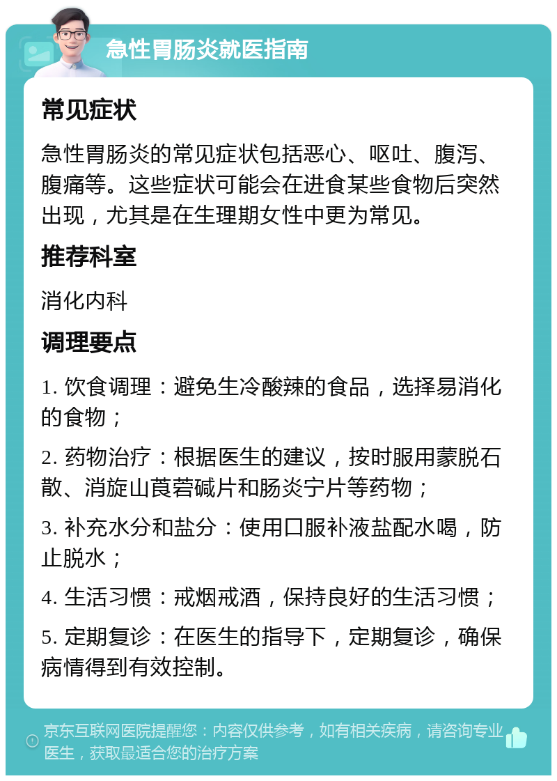 急性胃肠炎就医指南 常见症状 急性胃肠炎的常见症状包括恶心、呕吐、腹泻、腹痛等。这些症状可能会在进食某些食物后突然出现，尤其是在生理期女性中更为常见。 推荐科室 消化内科 调理要点 1. 饮食调理：避免生冷酸辣的食品，选择易消化的食物； 2. 药物治疗：根据医生的建议，按时服用蒙脱石散、消旋山莨菪碱片和肠炎宁片等药物； 3. 补充水分和盐分：使用口服补液盐配水喝，防止脱水； 4. 生活习惯：戒烟戒酒，保持良好的生活习惯； 5. 定期复诊：在医生的指导下，定期复诊，确保病情得到有效控制。