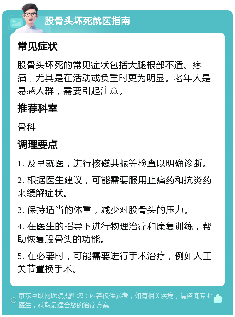 股骨头坏死就医指南 常见症状 股骨头坏死的常见症状包括大腿根部不适、疼痛，尤其是在活动或负重时更为明显。老年人是易感人群，需要引起注意。 推荐科室 骨科 调理要点 1. 及早就医，进行核磁共振等检查以明确诊断。 2. 根据医生建议，可能需要服用止痛药和抗炎药来缓解症状。 3. 保持适当的体重，减少对股骨头的压力。 4. 在医生的指导下进行物理治疗和康复训练，帮助恢复股骨头的功能。 5. 在必要时，可能需要进行手术治疗，例如人工关节置换手术。