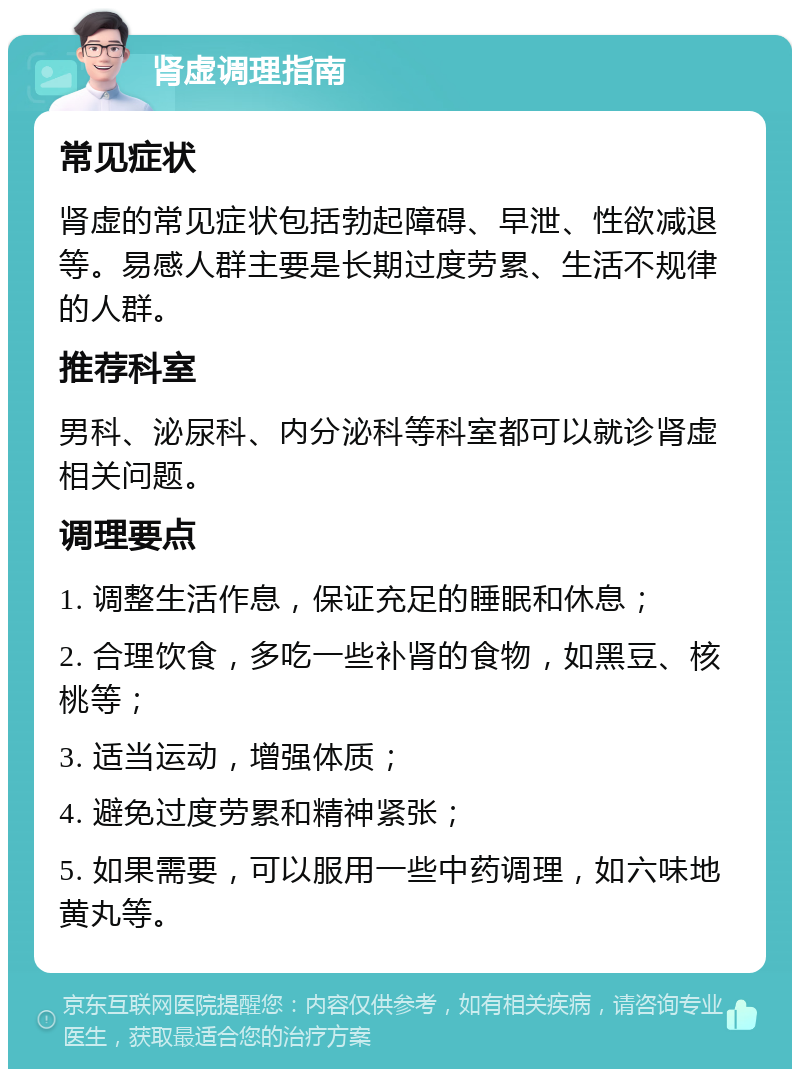 肾虚调理指南 常见症状 肾虚的常见症状包括勃起障碍、早泄、性欲减退等。易感人群主要是长期过度劳累、生活不规律的人群。 推荐科室 男科、泌尿科、内分泌科等科室都可以就诊肾虚相关问题。 调理要点 1. 调整生活作息，保证充足的睡眠和休息； 2. 合理饮食，多吃一些补肾的食物，如黑豆、核桃等； 3. 适当运动，增强体质； 4. 避免过度劳累和精神紧张； 5. 如果需要，可以服用一些中药调理，如六味地黄丸等。