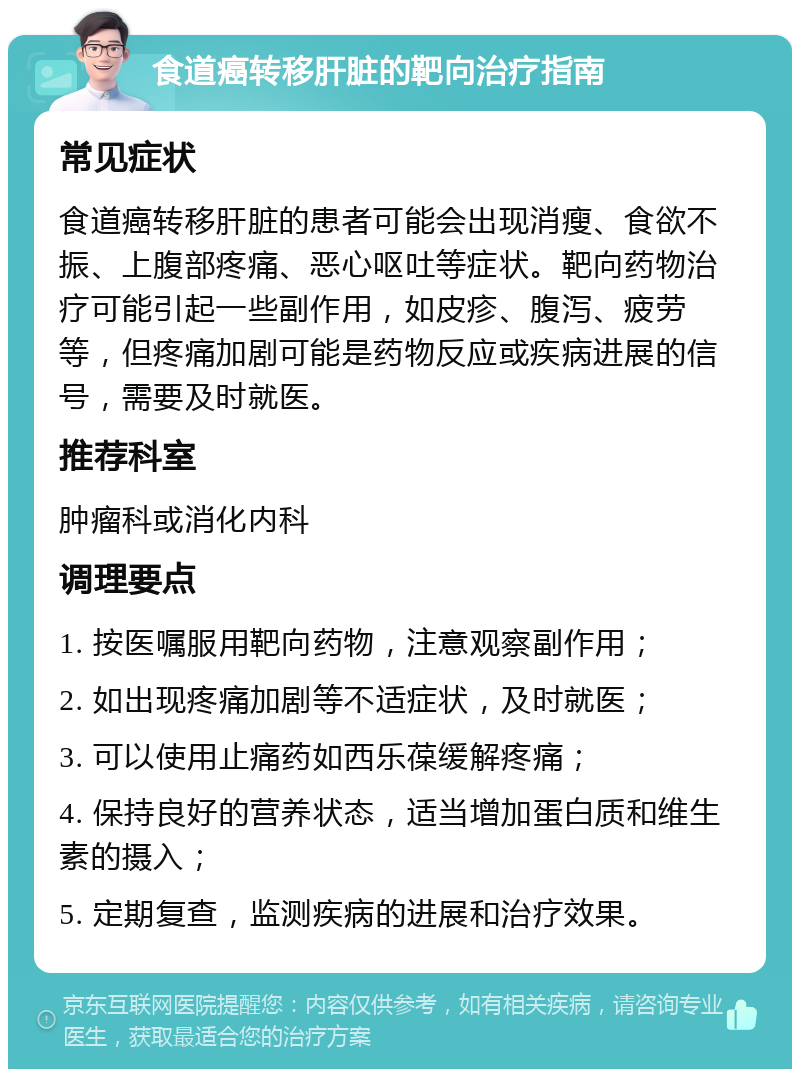 食道癌转移肝脏的靶向治疗指南 常见症状 食道癌转移肝脏的患者可能会出现消瘦、食欲不振、上腹部疼痛、恶心呕吐等症状。靶向药物治疗可能引起一些副作用，如皮疹、腹泻、疲劳等，但疼痛加剧可能是药物反应或疾病进展的信号，需要及时就医。 推荐科室 肿瘤科或消化内科 调理要点 1. 按医嘱服用靶向药物，注意观察副作用； 2. 如出现疼痛加剧等不适症状，及时就医； 3. 可以使用止痛药如西乐葆缓解疼痛； 4. 保持良好的营养状态，适当增加蛋白质和维生素的摄入； 5. 定期复查，监测疾病的进展和治疗效果。