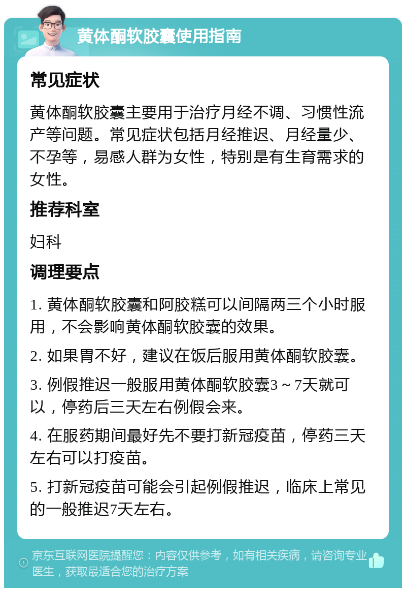 黄体酮软胶囊使用指南 常见症状 黄体酮软胶囊主要用于治疗月经不调、习惯性流产等问题。常见症状包括月经推迟、月经量少、不孕等，易感人群为女性，特别是有生育需求的女性。 推荐科室 妇科 调理要点 1. 黄体酮软胶囊和阿胶糕可以间隔两三个小时服用，不会影响黄体酮软胶囊的效果。 2. 如果胃不好，建议在饭后服用黄体酮软胶囊。 3. 例假推迟一般服用黄体酮软胶囊3～7天就可以，停药后三天左右例假会来。 4. 在服药期间最好先不要打新冠疫苗，停药三天左右可以打疫苗。 5. 打新冠疫苗可能会引起例假推迟，临床上常见的一般推迟7天左右。