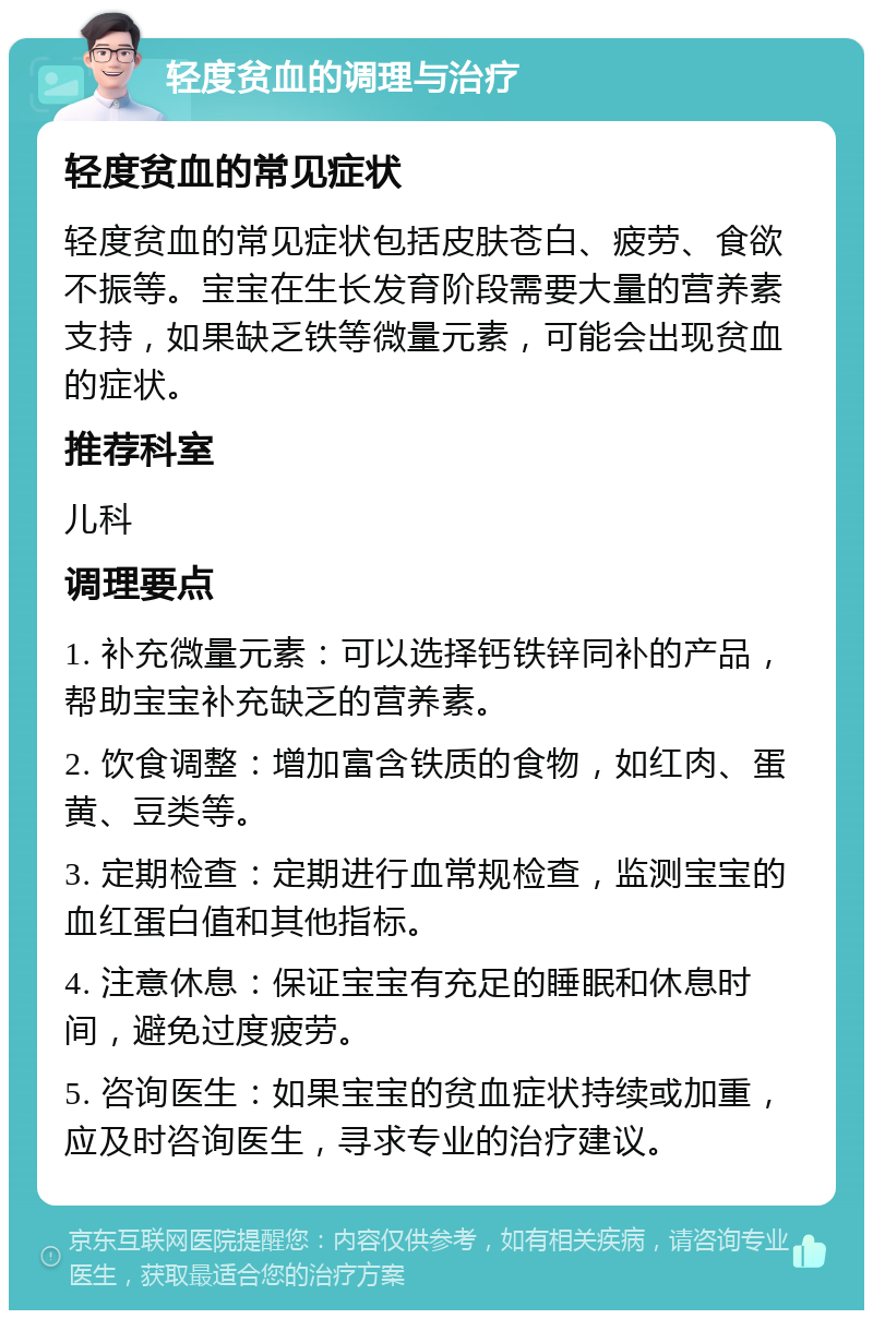 轻度贫血的调理与治疗 轻度贫血的常见症状 轻度贫血的常见症状包括皮肤苍白、疲劳、食欲不振等。宝宝在生长发育阶段需要大量的营养素支持，如果缺乏铁等微量元素，可能会出现贫血的症状。 推荐科室 儿科 调理要点 1. 补充微量元素：可以选择钙铁锌同补的产品，帮助宝宝补充缺乏的营养素。 2. 饮食调整：增加富含铁质的食物，如红肉、蛋黄、豆类等。 3. 定期检查：定期进行血常规检查，监测宝宝的血红蛋白值和其他指标。 4. 注意休息：保证宝宝有充足的睡眠和休息时间，避免过度疲劳。 5. 咨询医生：如果宝宝的贫血症状持续或加重，应及时咨询医生，寻求专业的治疗建议。