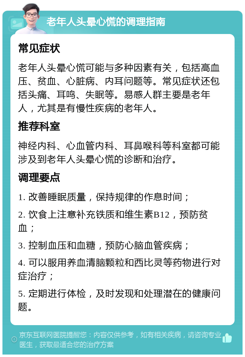 老年人头晕心慌的调理指南 常见症状 老年人头晕心慌可能与多种因素有关，包括高血压、贫血、心脏病、内耳问题等。常见症状还包括头痛、耳鸣、失眠等。易感人群主要是老年人，尤其是有慢性疾病的老年人。 推荐科室 神经内科、心血管内科、耳鼻喉科等科室都可能涉及到老年人头晕心慌的诊断和治疗。 调理要点 1. 改善睡眠质量，保持规律的作息时间； 2. 饮食上注意补充铁质和维生素B12，预防贫血； 3. 控制血压和血糖，预防心脑血管疾病； 4. 可以服用养血清脑颗粒和西比灵等药物进行对症治疗； 5. 定期进行体检，及时发现和处理潜在的健康问题。