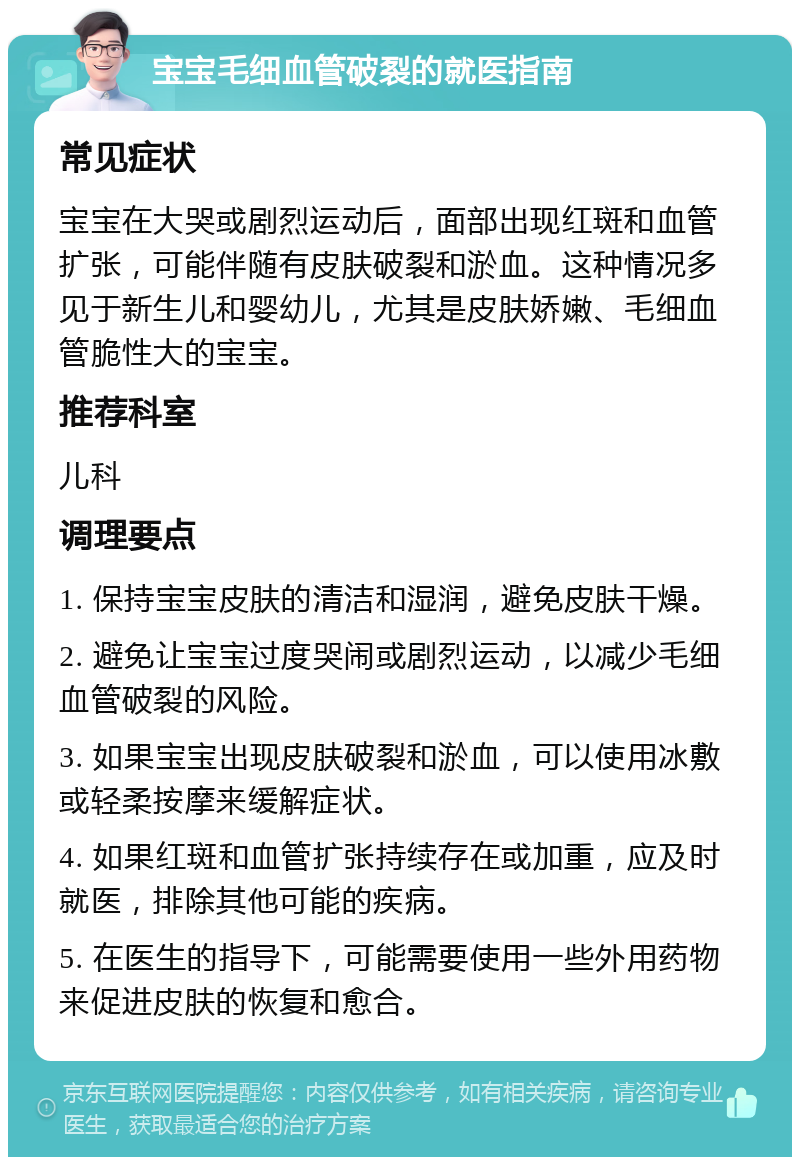 宝宝毛细血管破裂的就医指南 常见症状 宝宝在大哭或剧烈运动后，面部出现红斑和血管扩张，可能伴随有皮肤破裂和淤血。这种情况多见于新生儿和婴幼儿，尤其是皮肤娇嫩、毛细血管脆性大的宝宝。 推荐科室 儿科 调理要点 1. 保持宝宝皮肤的清洁和湿润，避免皮肤干燥。 2. 避免让宝宝过度哭闹或剧烈运动，以减少毛细血管破裂的风险。 3. 如果宝宝出现皮肤破裂和淤血，可以使用冰敷或轻柔按摩来缓解症状。 4. 如果红斑和血管扩张持续存在或加重，应及时就医，排除其他可能的疾病。 5. 在医生的指导下，可能需要使用一些外用药物来促进皮肤的恢复和愈合。