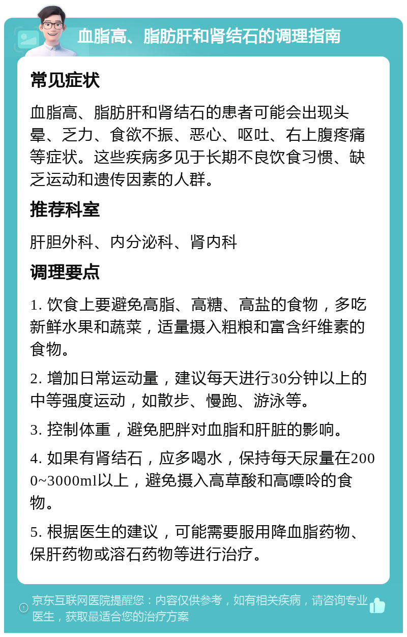 血脂高、脂肪肝和肾结石的调理指南 常见症状 血脂高、脂肪肝和肾结石的患者可能会出现头晕、乏力、食欲不振、恶心、呕吐、右上腹疼痛等症状。这些疾病多见于长期不良饮食习惯、缺乏运动和遗传因素的人群。 推荐科室 肝胆外科、内分泌科、肾内科 调理要点 1. 饮食上要避免高脂、高糖、高盐的食物，多吃新鲜水果和蔬菜，适量摄入粗粮和富含纤维素的食物。 2. 增加日常运动量，建议每天进行30分钟以上的中等强度运动，如散步、慢跑、游泳等。 3. 控制体重，避免肥胖对血脂和肝脏的影响。 4. 如果有肾结石，应多喝水，保持每天尿量在2000~3000ml以上，避免摄入高草酸和高嘌呤的食物。 5. 根据医生的建议，可能需要服用降血脂药物、保肝药物或溶石药物等进行治疗。