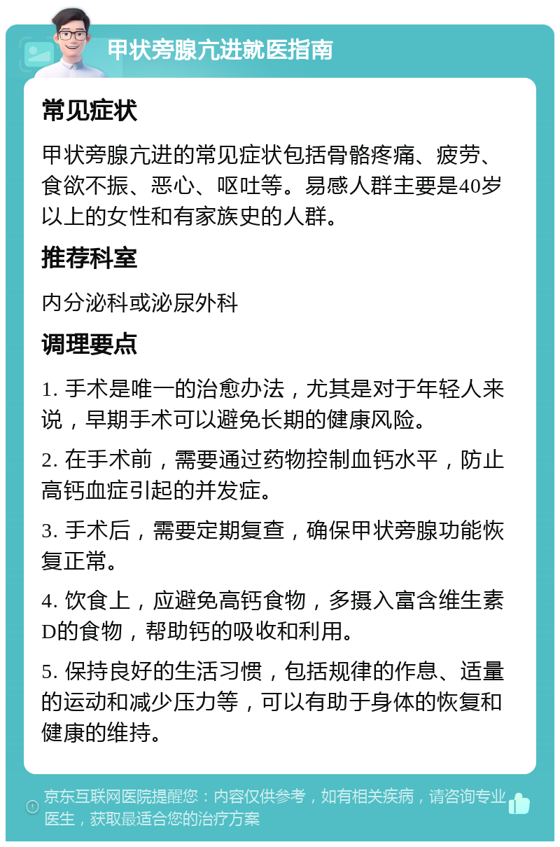 甲状旁腺亢进就医指南 常见症状 甲状旁腺亢进的常见症状包括骨骼疼痛、疲劳、食欲不振、恶心、呕吐等。易感人群主要是40岁以上的女性和有家族史的人群。 推荐科室 内分泌科或泌尿外科 调理要点 1. 手术是唯一的治愈办法，尤其是对于年轻人来说，早期手术可以避免长期的健康风险。 2. 在手术前，需要通过药物控制血钙水平，防止高钙血症引起的并发症。 3. 手术后，需要定期复查，确保甲状旁腺功能恢复正常。 4. 饮食上，应避免高钙食物，多摄入富含维生素D的食物，帮助钙的吸收和利用。 5. 保持良好的生活习惯，包括规律的作息、适量的运动和减少压力等，可以有助于身体的恢复和健康的维持。