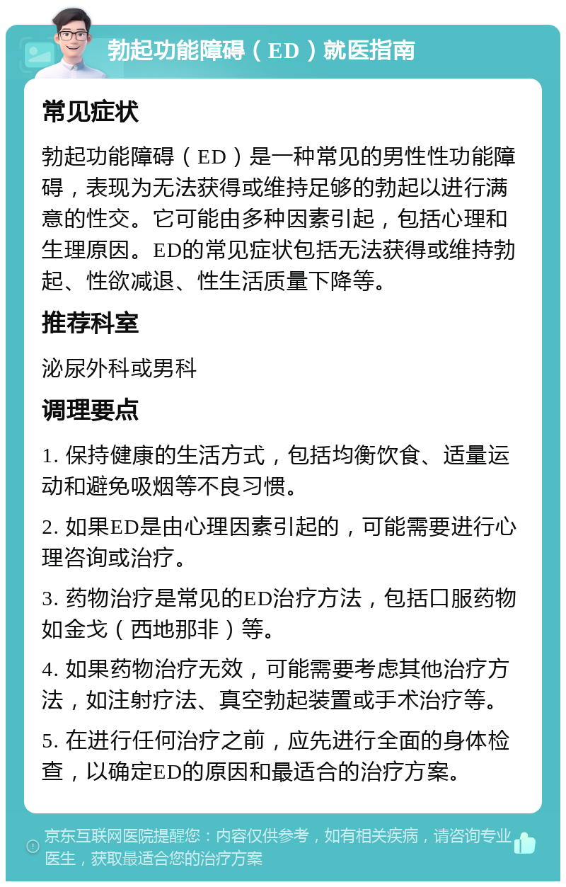 勃起功能障碍（ED）就医指南 常见症状 勃起功能障碍（ED）是一种常见的男性性功能障碍，表现为无法获得或维持足够的勃起以进行满意的性交。它可能由多种因素引起，包括心理和生理原因。ED的常见症状包括无法获得或维持勃起、性欲减退、性生活质量下降等。 推荐科室 泌尿外科或男科 调理要点 1. 保持健康的生活方式，包括均衡饮食、适量运动和避免吸烟等不良习惯。 2. 如果ED是由心理因素引起的，可能需要进行心理咨询或治疗。 3. 药物治疗是常见的ED治疗方法，包括口服药物如金戈（西地那非）等。 4. 如果药物治疗无效，可能需要考虑其他治疗方法，如注射疗法、真空勃起装置或手术治疗等。 5. 在进行任何治疗之前，应先进行全面的身体检查，以确定ED的原因和最适合的治疗方案。