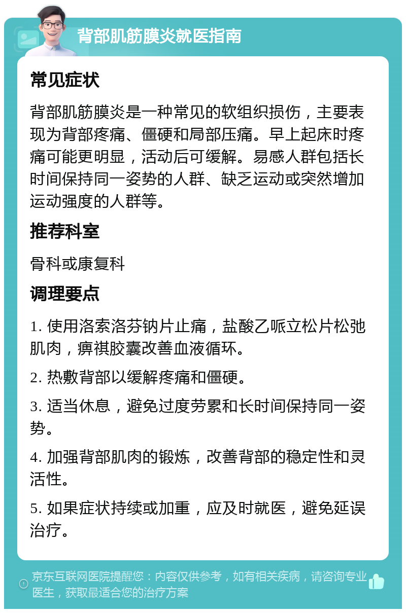 背部肌筋膜炎就医指南 常见症状 背部肌筋膜炎是一种常见的软组织损伤，主要表现为背部疼痛、僵硬和局部压痛。早上起床时疼痛可能更明显，活动后可缓解。易感人群包括长时间保持同一姿势的人群、缺乏运动或突然增加运动强度的人群等。 推荐科室 骨科或康复科 调理要点 1. 使用洛索洛芬钠片止痛，盐酸乙哌立松片松弛肌肉，痹祺胶囊改善血液循环。 2. 热敷背部以缓解疼痛和僵硬。 3. 适当休息，避免过度劳累和长时间保持同一姿势。 4. 加强背部肌肉的锻炼，改善背部的稳定性和灵活性。 5. 如果症状持续或加重，应及时就医，避免延误治疗。