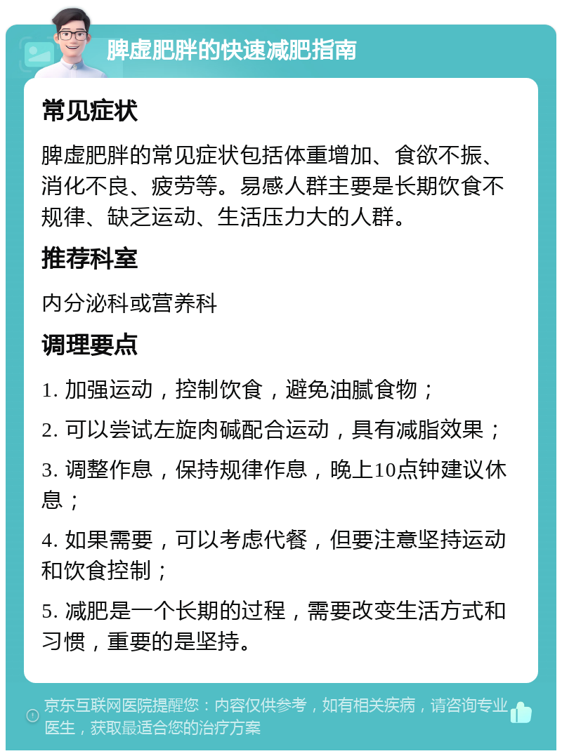 脾虚肥胖的快速减肥指南 常见症状 脾虚肥胖的常见症状包括体重增加、食欲不振、消化不良、疲劳等。易感人群主要是长期饮食不规律、缺乏运动、生活压力大的人群。 推荐科室 内分泌科或营养科 调理要点 1. 加强运动，控制饮食，避免油腻食物； 2. 可以尝试左旋肉碱配合运动，具有减脂效果； 3. 调整作息，保持规律作息，晚上10点钟建议休息； 4. 如果需要，可以考虑代餐，但要注意坚持运动和饮食控制； 5. 减肥是一个长期的过程，需要改变生活方式和习惯，重要的是坚持。