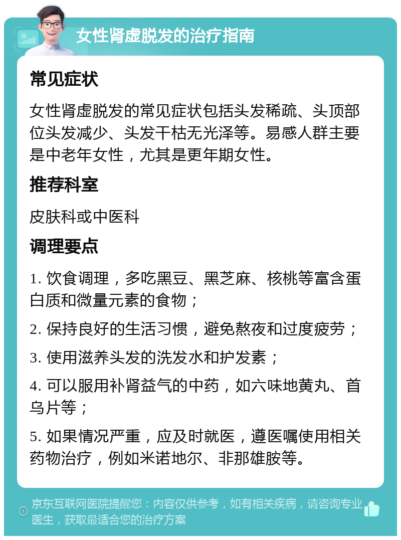 女性肾虚脱发的治疗指南 常见症状 女性肾虚脱发的常见症状包括头发稀疏、头顶部位头发减少、头发干枯无光泽等。易感人群主要是中老年女性，尤其是更年期女性。 推荐科室 皮肤科或中医科 调理要点 1. 饮食调理，多吃黑豆、黑芝麻、核桃等富含蛋白质和微量元素的食物； 2. 保持良好的生活习惯，避免熬夜和过度疲劳； 3. 使用滋养头发的洗发水和护发素； 4. 可以服用补肾益气的中药，如六味地黄丸、首乌片等； 5. 如果情况严重，应及时就医，遵医嘱使用相关药物治疗，例如米诺地尔、非那雄胺等。