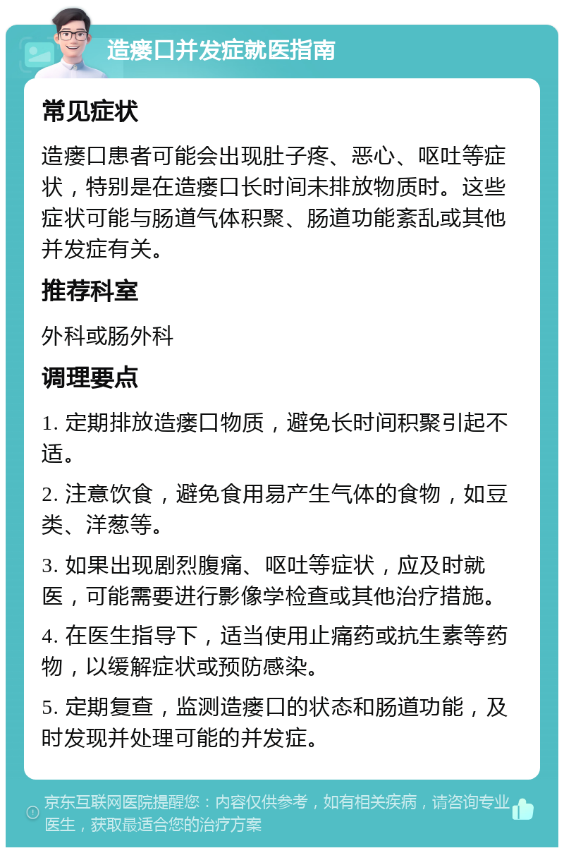 造瘘口并发症就医指南 常见症状 造瘘口患者可能会出现肚子疼、恶心、呕吐等症状，特别是在造瘘口长时间未排放物质时。这些症状可能与肠道气体积聚、肠道功能紊乱或其他并发症有关。 推荐科室 外科或肠外科 调理要点 1. 定期排放造瘘口物质，避免长时间积聚引起不适。 2. 注意饮食，避免食用易产生气体的食物，如豆类、洋葱等。 3. 如果出现剧烈腹痛、呕吐等症状，应及时就医，可能需要进行影像学检查或其他治疗措施。 4. 在医生指导下，适当使用止痛药或抗生素等药物，以缓解症状或预防感染。 5. 定期复查，监测造瘘口的状态和肠道功能，及时发现并处理可能的并发症。