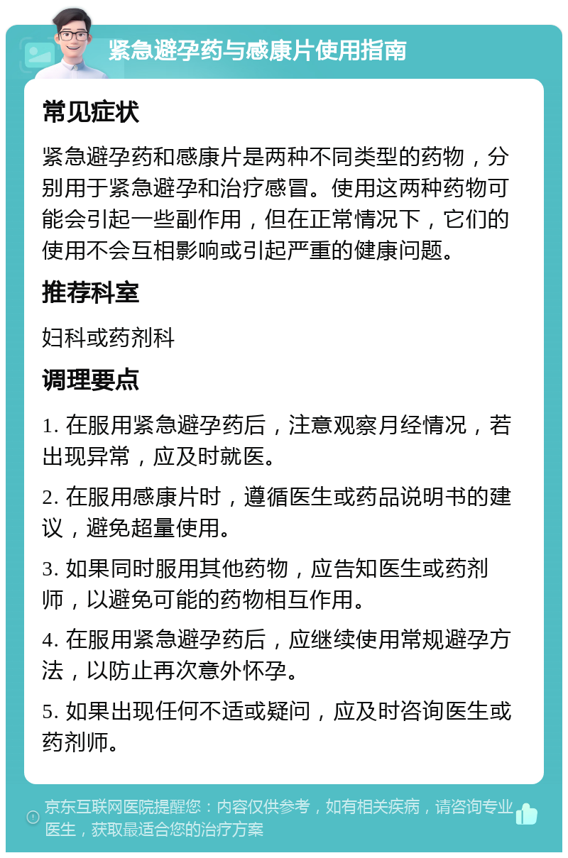 紧急避孕药与感康片使用指南 常见症状 紧急避孕药和感康片是两种不同类型的药物，分别用于紧急避孕和治疗感冒。使用这两种药物可能会引起一些副作用，但在正常情况下，它们的使用不会互相影响或引起严重的健康问题。 推荐科室 妇科或药剂科 调理要点 1. 在服用紧急避孕药后，注意观察月经情况，若出现异常，应及时就医。 2. 在服用感康片时，遵循医生或药品说明书的建议，避免超量使用。 3. 如果同时服用其他药物，应告知医生或药剂师，以避免可能的药物相互作用。 4. 在服用紧急避孕药后，应继续使用常规避孕方法，以防止再次意外怀孕。 5. 如果出现任何不适或疑问，应及时咨询医生或药剂师。