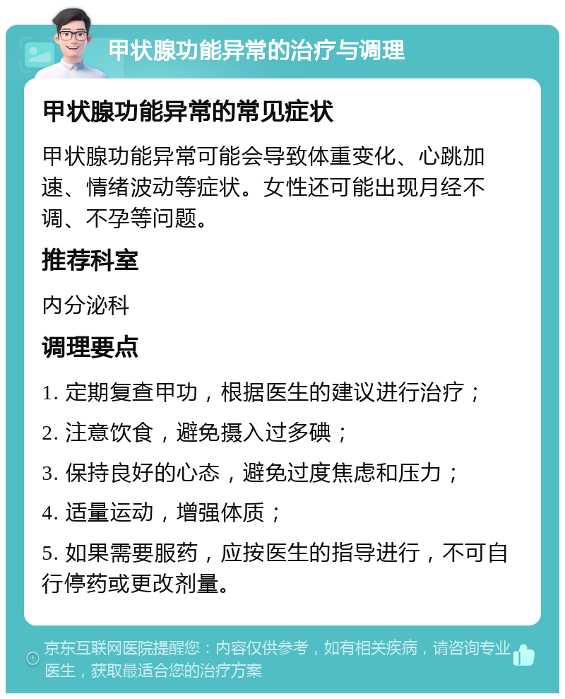 甲状腺功能异常的治疗与调理 甲状腺功能异常的常见症状 甲状腺功能异常可能会导致体重变化、心跳加速、情绪波动等症状。女性还可能出现月经不调、不孕等问题。 推荐科室 内分泌科 调理要点 1. 定期复查甲功，根据医生的建议进行治疗； 2. 注意饮食，避免摄入过多碘； 3. 保持良好的心态，避免过度焦虑和压力； 4. 适量运动，增强体质； 5. 如果需要服药，应按医生的指导进行，不可自行停药或更改剂量。