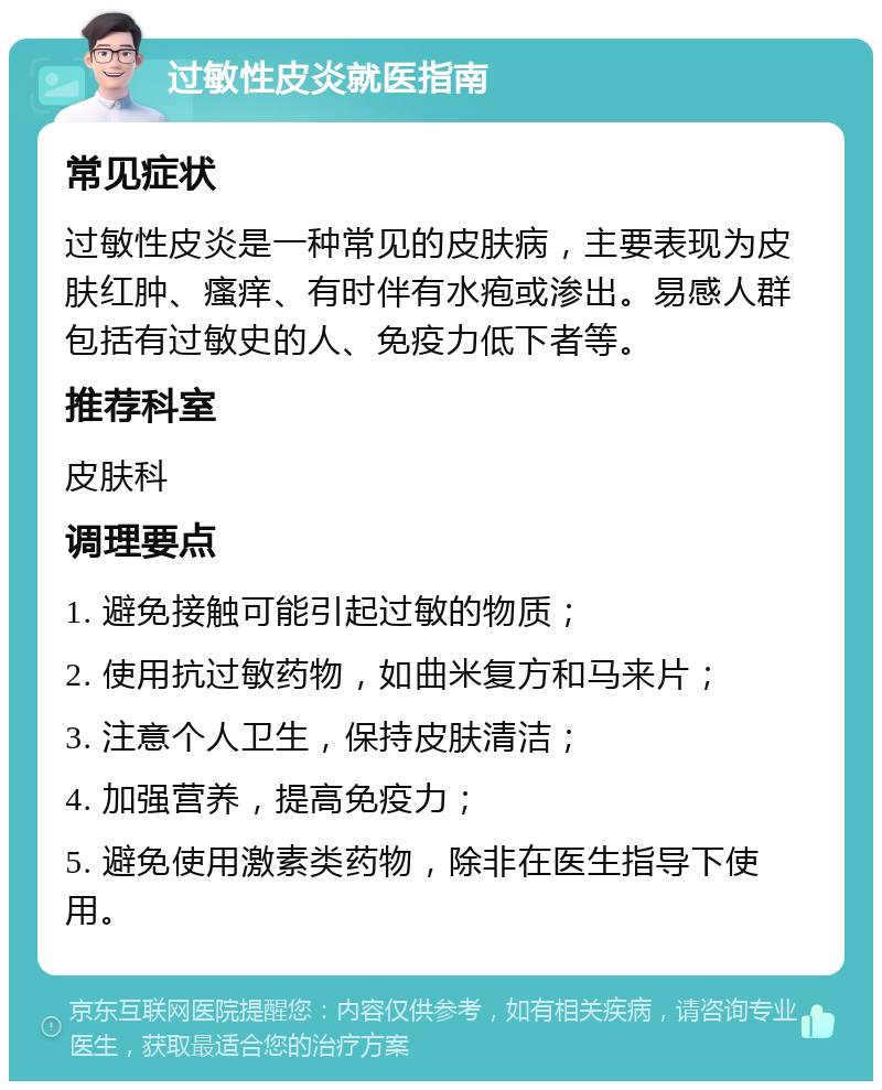 过敏性皮炎就医指南 常见症状 过敏性皮炎是一种常见的皮肤病，主要表现为皮肤红肿、瘙痒、有时伴有水疱或渗出。易感人群包括有过敏史的人、免疫力低下者等。 推荐科室 皮肤科 调理要点 1. 避免接触可能引起过敏的物质； 2. 使用抗过敏药物，如曲米复方和马来片； 3. 注意个人卫生，保持皮肤清洁； 4. 加强营养，提高免疫力； 5. 避免使用激素类药物，除非在医生指导下使用。