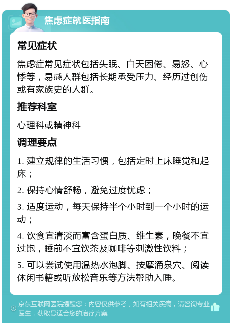 焦虑症就医指南 常见症状 焦虑症常见症状包括失眠、白天困倦、易怒、心悸等，易感人群包括长期承受压力、经历过创伤或有家族史的人群。 推荐科室 心理科或精神科 调理要点 1. 建立规律的生活习惯，包括定时上床睡觉和起床； 2. 保持心情舒畅，避免过度忧虑； 3. 适度运动，每天保持半个小时到一个小时的运动； 4. 饮食宜清淡而富含蛋白质、维生素，晚餐不宜过饱，睡前不宜饮茶及咖啡等刺激性饮料； 5. 可以尝试使用温热水泡脚、按摩涌泉穴、阅读休闲书籍或听放松音乐等方法帮助入睡。