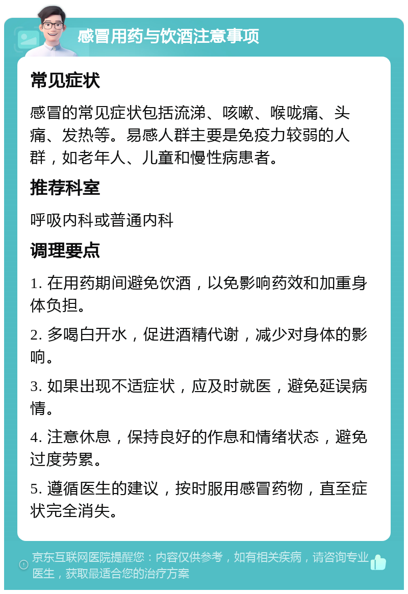 感冒用药与饮酒注意事项 常见症状 感冒的常见症状包括流涕、咳嗽、喉咙痛、头痛、发热等。易感人群主要是免疫力较弱的人群，如老年人、儿童和慢性病患者。 推荐科室 呼吸内科或普通内科 调理要点 1. 在用药期间避免饮酒，以免影响药效和加重身体负担。 2. 多喝白开水，促进酒精代谢，减少对身体的影响。 3. 如果出现不适症状，应及时就医，避免延误病情。 4. 注意休息，保持良好的作息和情绪状态，避免过度劳累。 5. 遵循医生的建议，按时服用感冒药物，直至症状完全消失。