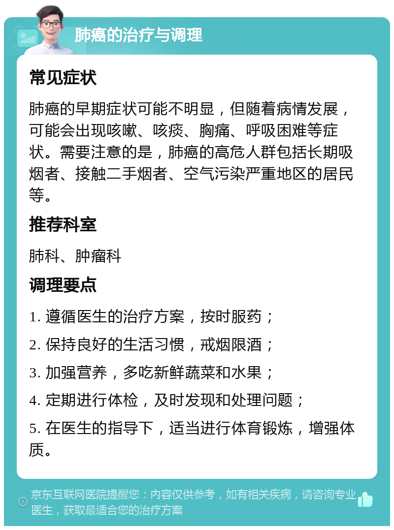 肺癌的治疗与调理 常见症状 肺癌的早期症状可能不明显，但随着病情发展，可能会出现咳嗽、咳痰、胸痛、呼吸困难等症状。需要注意的是，肺癌的高危人群包括长期吸烟者、接触二手烟者、空气污染严重地区的居民等。 推荐科室 肺科、肿瘤科 调理要点 1. 遵循医生的治疗方案，按时服药； 2. 保持良好的生活习惯，戒烟限酒； 3. 加强营养，多吃新鲜蔬菜和水果； 4. 定期进行体检，及时发现和处理问题； 5. 在医生的指导下，适当进行体育锻炼，增强体质。