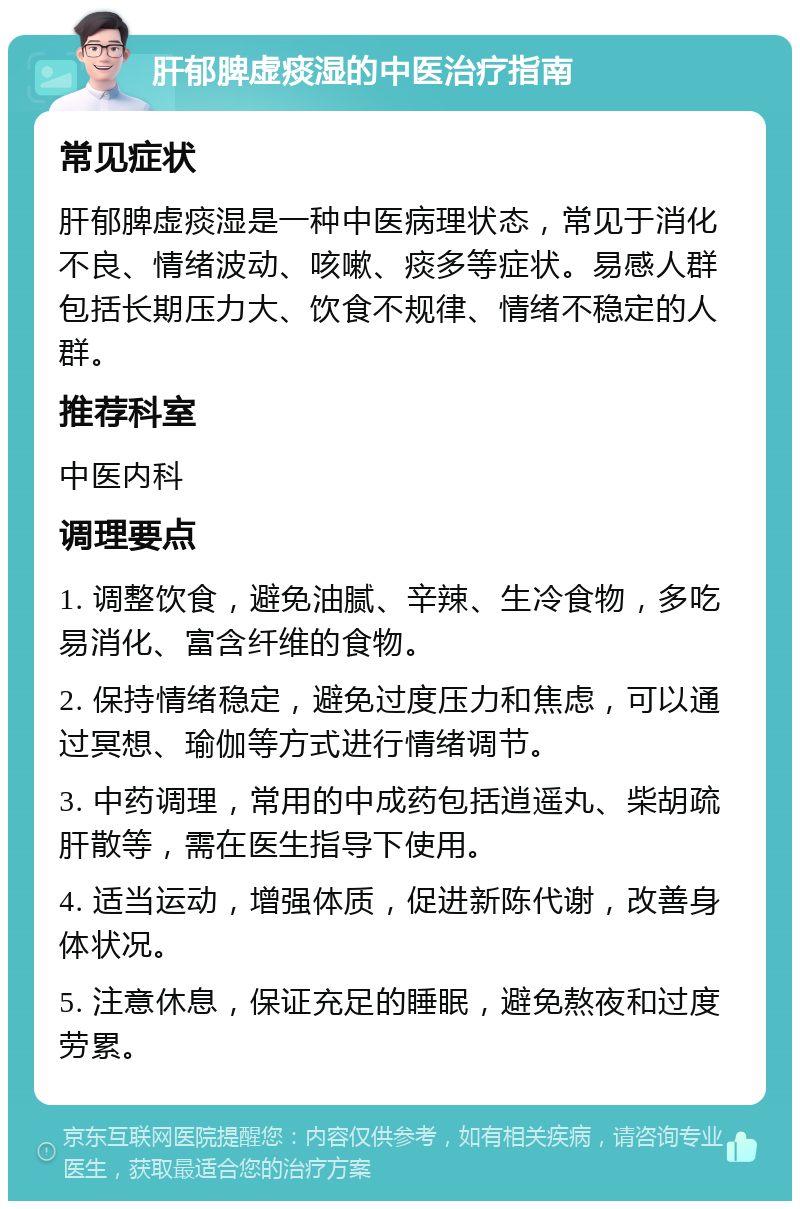 肝郁脾虚痰湿的中医治疗指南 常见症状 肝郁脾虚痰湿是一种中医病理状态，常见于消化不良、情绪波动、咳嗽、痰多等症状。易感人群包括长期压力大、饮食不规律、情绪不稳定的人群。 推荐科室 中医内科 调理要点 1. 调整饮食，避免油腻、辛辣、生冷食物，多吃易消化、富含纤维的食物。 2. 保持情绪稳定，避免过度压力和焦虑，可以通过冥想、瑜伽等方式进行情绪调节。 3. 中药调理，常用的中成药包括逍遥丸、柴胡疏肝散等，需在医生指导下使用。 4. 适当运动，增强体质，促进新陈代谢，改善身体状况。 5. 注意休息，保证充足的睡眠，避免熬夜和过度劳累。