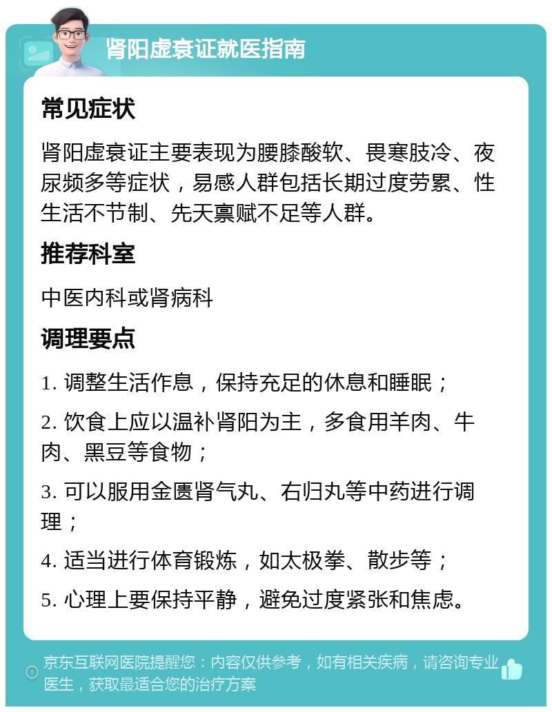 肾阳虚衰证就医指南 常见症状 肾阳虚衰证主要表现为腰膝酸软、畏寒肢冷、夜尿频多等症状，易感人群包括长期过度劳累、性生活不节制、先天禀赋不足等人群。 推荐科室 中医内科或肾病科 调理要点 1. 调整生活作息，保持充足的休息和睡眠； 2. 饮食上应以温补肾阳为主，多食用羊肉、牛肉、黑豆等食物； 3. 可以服用金匮肾气丸、右归丸等中药进行调理； 4. 适当进行体育锻炼，如太极拳、散步等； 5. 心理上要保持平静，避免过度紧张和焦虑。