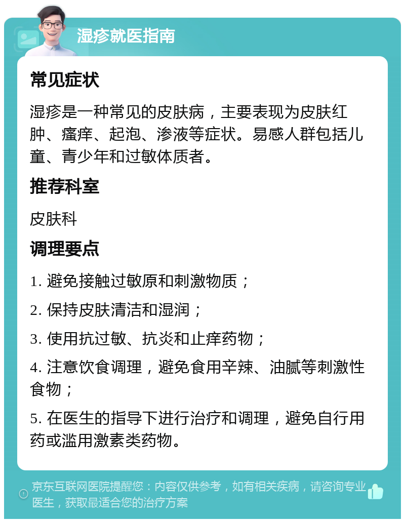 湿疹就医指南 常见症状 湿疹是一种常见的皮肤病，主要表现为皮肤红肿、瘙痒、起泡、渗液等症状。易感人群包括儿童、青少年和过敏体质者。 推荐科室 皮肤科 调理要点 1. 避免接触过敏原和刺激物质； 2. 保持皮肤清洁和湿润； 3. 使用抗过敏、抗炎和止痒药物； 4. 注意饮食调理，避免食用辛辣、油腻等刺激性食物； 5. 在医生的指导下进行治疗和调理，避免自行用药或滥用激素类药物。