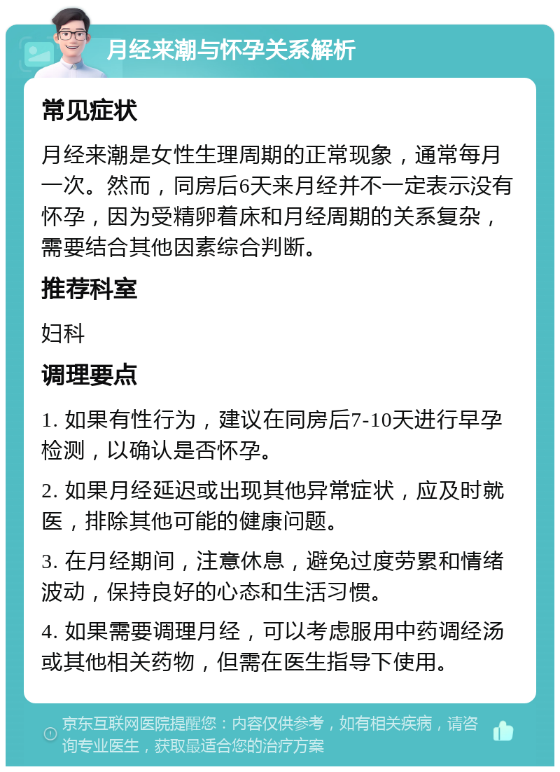 月经来潮与怀孕关系解析 常见症状 月经来潮是女性生理周期的正常现象，通常每月一次。然而，同房后6天来月经并不一定表示没有怀孕，因为受精卵着床和月经周期的关系复杂，需要结合其他因素综合判断。 推荐科室 妇科 调理要点 1. 如果有性行为，建议在同房后7-10天进行早孕检测，以确认是否怀孕。 2. 如果月经延迟或出现其他异常症状，应及时就医，排除其他可能的健康问题。 3. 在月经期间，注意休息，避免过度劳累和情绪波动，保持良好的心态和生活习惯。 4. 如果需要调理月经，可以考虑服用中药调经汤或其他相关药物，但需在医生指导下使用。