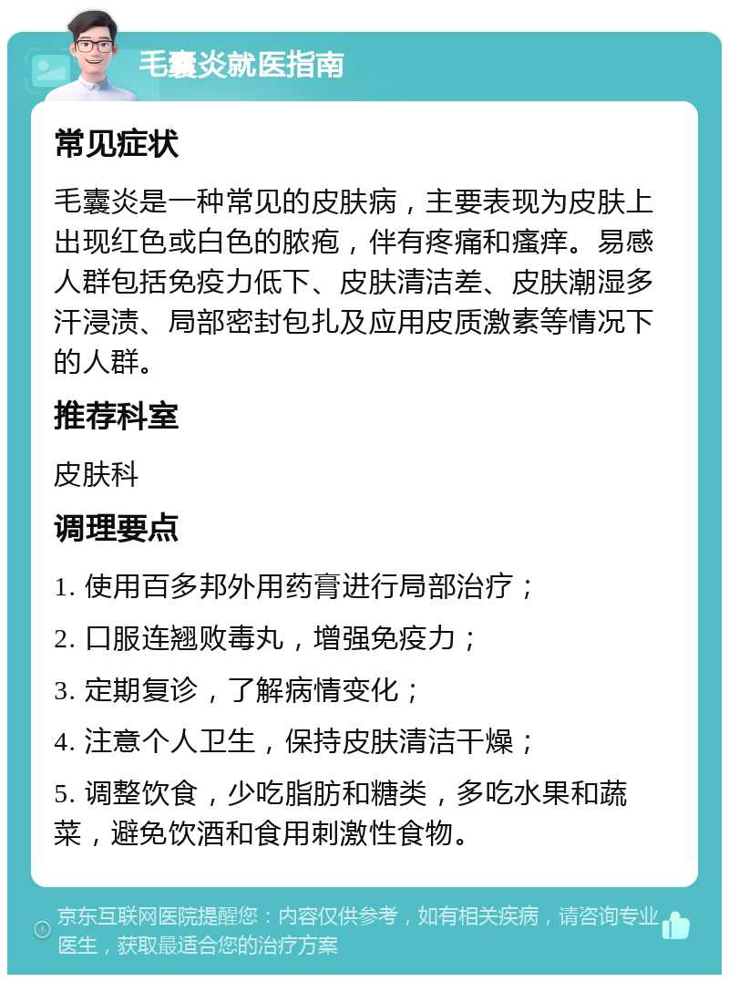 毛囊炎就医指南 常见症状 毛囊炎是一种常见的皮肤病，主要表现为皮肤上出现红色或白色的脓疱，伴有疼痛和瘙痒。易感人群包括免疫力低下、皮肤清洁差、皮肤潮湿多汗浸渍、局部密封包扎及应用皮质激素等情况下的人群。 推荐科室 皮肤科 调理要点 1. 使用百多邦外用药膏进行局部治疗； 2. 口服连翘败毒丸，增强免疫力； 3. 定期复诊，了解病情变化； 4. 注意个人卫生，保持皮肤清洁干燥； 5. 调整饮食，少吃脂肪和糖类，多吃水果和蔬菜，避免饮酒和食用刺激性食物。