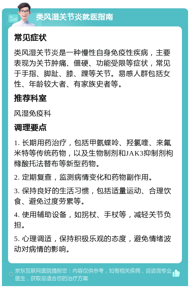 类风湿关节炎就医指南 常见症状 类风湿关节炎是一种慢性自身免疫性疾病，主要表现为关节肿痛、僵硬、功能受限等症状，常见于手指、脚趾、膝、踝等关节。易感人群包括女性、年龄较大者、有家族史者等。 推荐科室 风湿免疫科 调理要点 1. 长期用药治疗，包括甲氨蝶呤、羟氯喹、来氟米特等传统药物，以及生物制剂和JAK3抑制剂枸橼酸托法替布等新型药物。 2. 定期复查，监测病情变化和药物副作用。 3. 保持良好的生活习惯，包括适量运动、合理饮食、避免过度劳累等。 4. 使用辅助设备，如拐杖、手杖等，减轻关节负担。 5. 心理调适，保持积极乐观的态度，避免情绪波动对病情的影响。