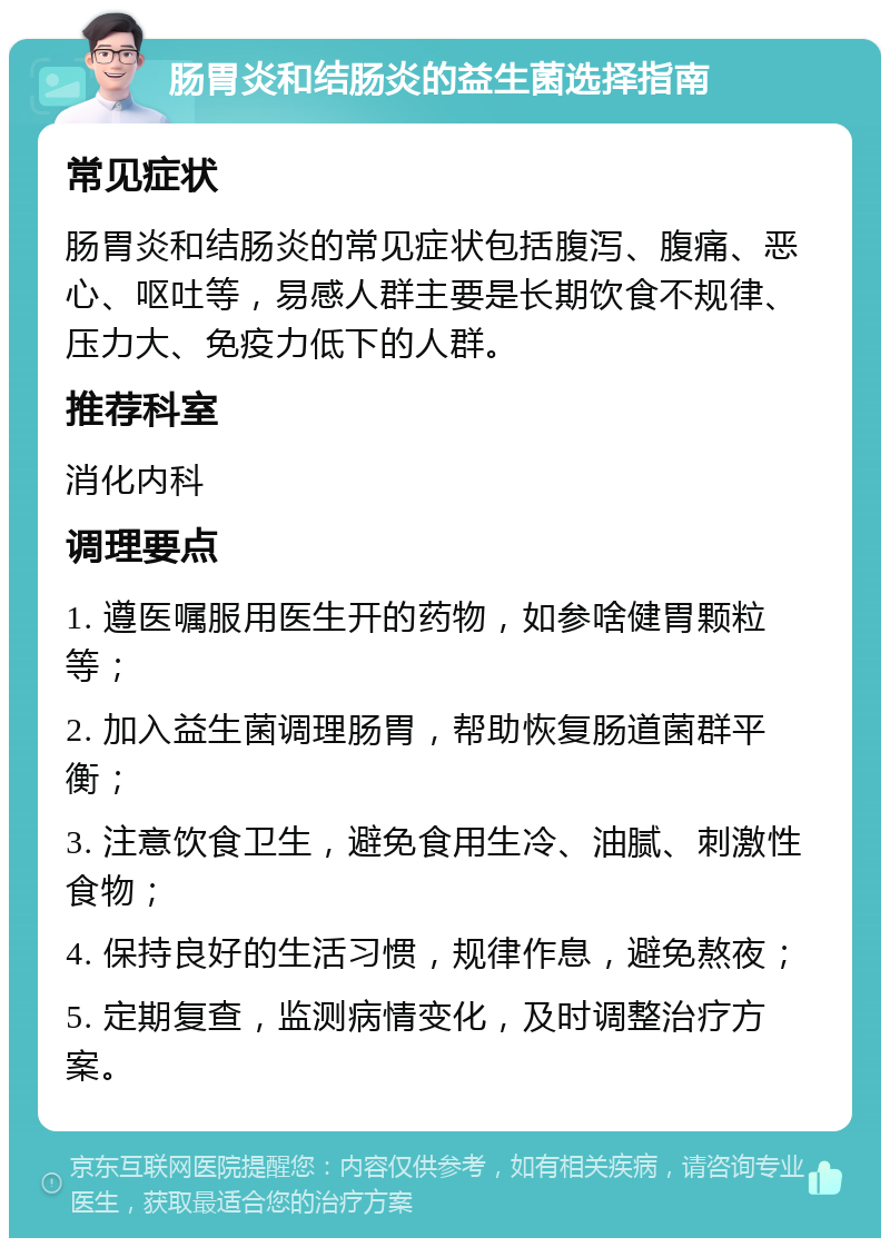 肠胃炎和结肠炎的益生菌选择指南 常见症状 肠胃炎和结肠炎的常见症状包括腹泻、腹痛、恶心、呕吐等，易感人群主要是长期饮食不规律、压力大、免疫力低下的人群。 推荐科室 消化内科 调理要点 1. 遵医嘱服用医生开的药物，如参啥健胃颗粒等； 2. 加入益生菌调理肠胃，帮助恢复肠道菌群平衡； 3. 注意饮食卫生，避免食用生冷、油腻、刺激性食物； 4. 保持良好的生活习惯，规律作息，避免熬夜； 5. 定期复查，监测病情变化，及时调整治疗方案。