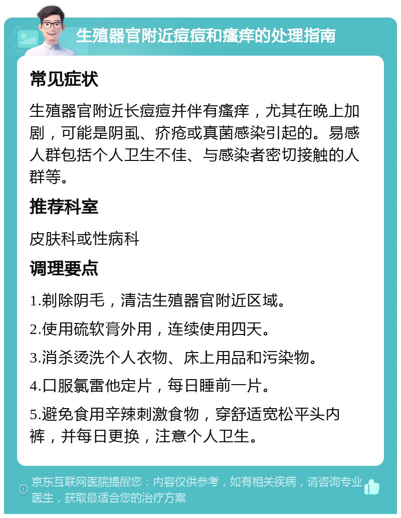 生殖器官附近痘痘和瘙痒的处理指南 常见症状 生殖器官附近长痘痘并伴有瘙痒，尤其在晚上加剧，可能是阴虱、疥疮或真菌感染引起的。易感人群包括个人卫生不佳、与感染者密切接触的人群等。 推荐科室 皮肤科或性病科 调理要点 1.剃除阴毛，清洁生殖器官附近区域。 2.使用硫软膏外用，连续使用四天。 3.消杀烫洗个人衣物、床上用品和污染物。 4.口服氯雷他定片，每日睡前一片。 5.避免食用辛辣刺激食物，穿舒适宽松平头内裤，并每日更换，注意个人卫生。