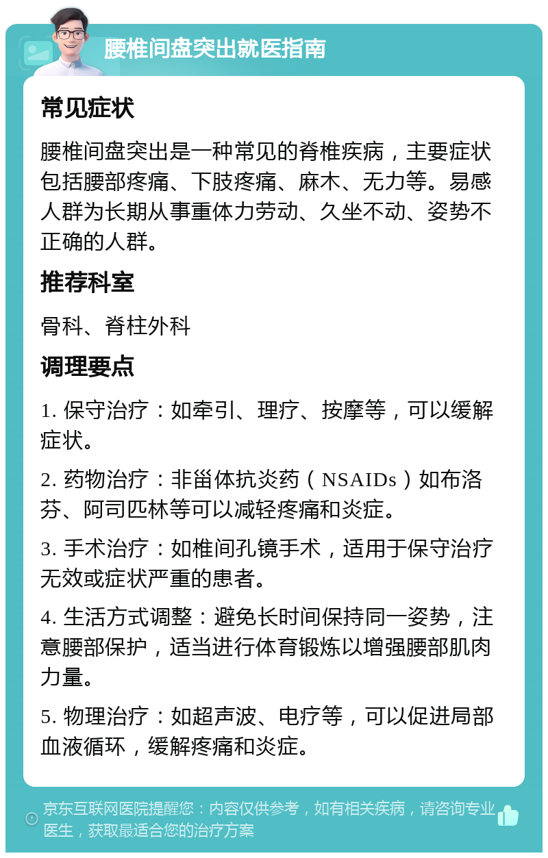 腰椎间盘突出就医指南 常见症状 腰椎间盘突出是一种常见的脊椎疾病，主要症状包括腰部疼痛、下肢疼痛、麻木、无力等。易感人群为长期从事重体力劳动、久坐不动、姿势不正确的人群。 推荐科室 骨科、脊柱外科 调理要点 1. 保守治疗：如牵引、理疗、按摩等，可以缓解症状。 2. 药物治疗：非甾体抗炎药（NSAIDs）如布洛芬、阿司匹林等可以减轻疼痛和炎症。 3. 手术治疗：如椎间孔镜手术，适用于保守治疗无效或症状严重的患者。 4. 生活方式调整：避免长时间保持同一姿势，注意腰部保护，适当进行体育锻炼以增强腰部肌肉力量。 5. 物理治疗：如超声波、电疗等，可以促进局部血液循环，缓解疼痛和炎症。