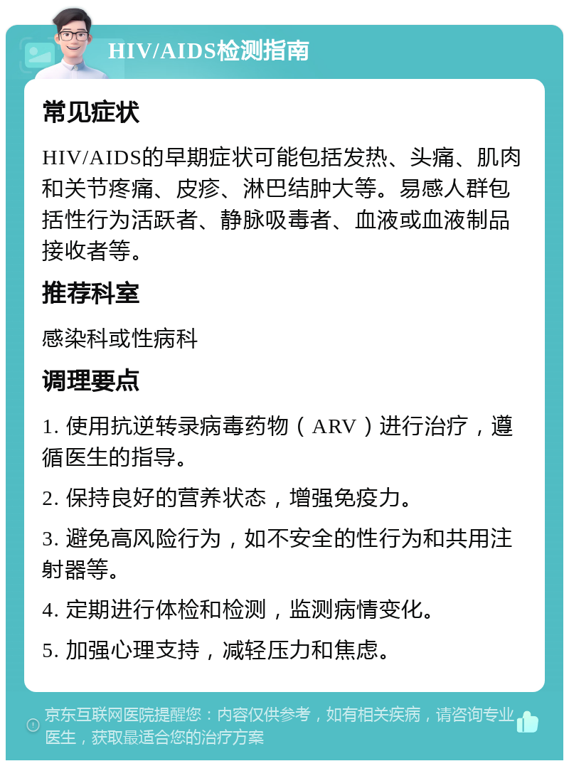 HIV/AIDS检测指南 常见症状 HIV/AIDS的早期症状可能包括发热、头痛、肌肉和关节疼痛、皮疹、淋巴结肿大等。易感人群包括性行为活跃者、静脉吸毒者、血液或血液制品接收者等。 推荐科室 感染科或性病科 调理要点 1. 使用抗逆转录病毒药物（ARV）进行治疗，遵循医生的指导。 2. 保持良好的营养状态，增强免疫力。 3. 避免高风险行为，如不安全的性行为和共用注射器等。 4. 定期进行体检和检测，监测病情变化。 5. 加强心理支持，减轻压力和焦虑。