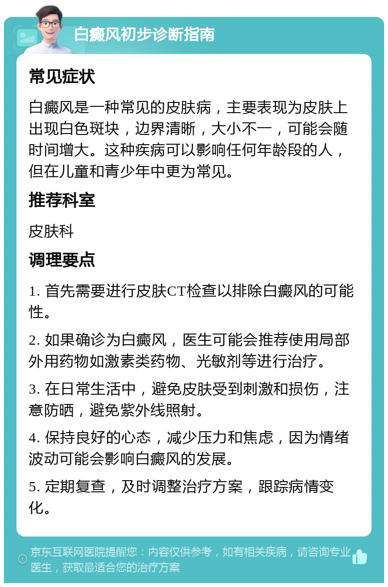 白癜风初步诊断指南 常见症状 白癜风是一种常见的皮肤病，主要表现为皮肤上出现白色斑块，边界清晰，大小不一，可能会随时间增大。这种疾病可以影响任何年龄段的人，但在儿童和青少年中更为常见。 推荐科室 皮肤科 调理要点 1. 首先需要进行皮肤CT检查以排除白癜风的可能性。 2. 如果确诊为白癜风，医生可能会推荐使用局部外用药物如激素类药物、光敏剂等进行治疗。 3. 在日常生活中，避免皮肤受到刺激和损伤，注意防晒，避免紫外线照射。 4. 保持良好的心态，减少压力和焦虑，因为情绪波动可能会影响白癜风的发展。 5. 定期复查，及时调整治疗方案，跟踪病情变化。