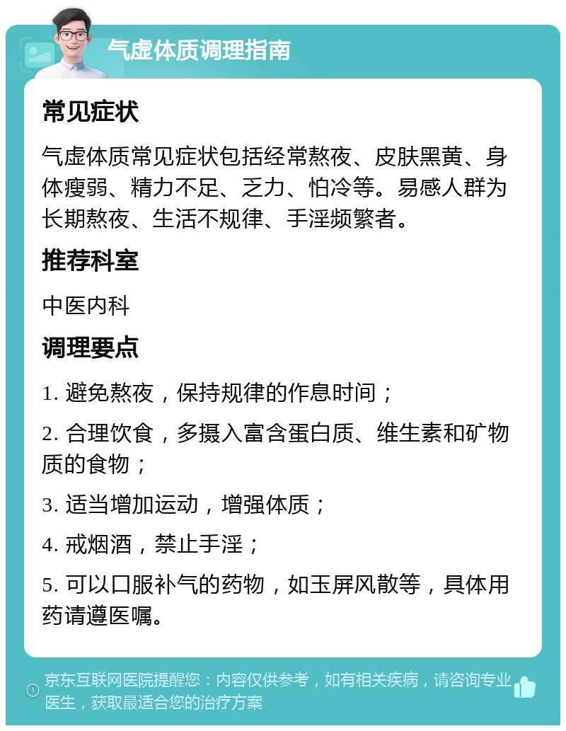 气虚体质调理指南 常见症状 气虚体质常见症状包括经常熬夜、皮肤黑黄、身体瘦弱、精力不足、乏力、怕冷等。易感人群为长期熬夜、生活不规律、手淫频繁者。 推荐科室 中医内科 调理要点 1. 避免熬夜，保持规律的作息时间； 2. 合理饮食，多摄入富含蛋白质、维生素和矿物质的食物； 3. 适当增加运动，增强体质； 4. 戒烟酒，禁止手淫； 5. 可以口服补气的药物，如玉屏风散等，具体用药请遵医嘱。