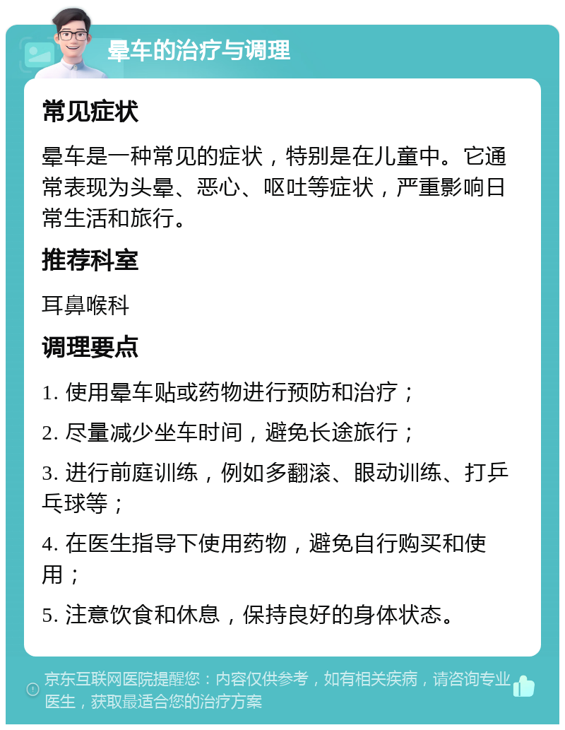 晕车的治疗与调理 常见症状 晕车是一种常见的症状，特别是在儿童中。它通常表现为头晕、恶心、呕吐等症状，严重影响日常生活和旅行。 推荐科室 耳鼻喉科 调理要点 1. 使用晕车贴或药物进行预防和治疗； 2. 尽量减少坐车时间，避免长途旅行； 3. 进行前庭训练，例如多翻滚、眼动训练、打乒乓球等； 4. 在医生指导下使用药物，避免自行购买和使用； 5. 注意饮食和休息，保持良好的身体状态。