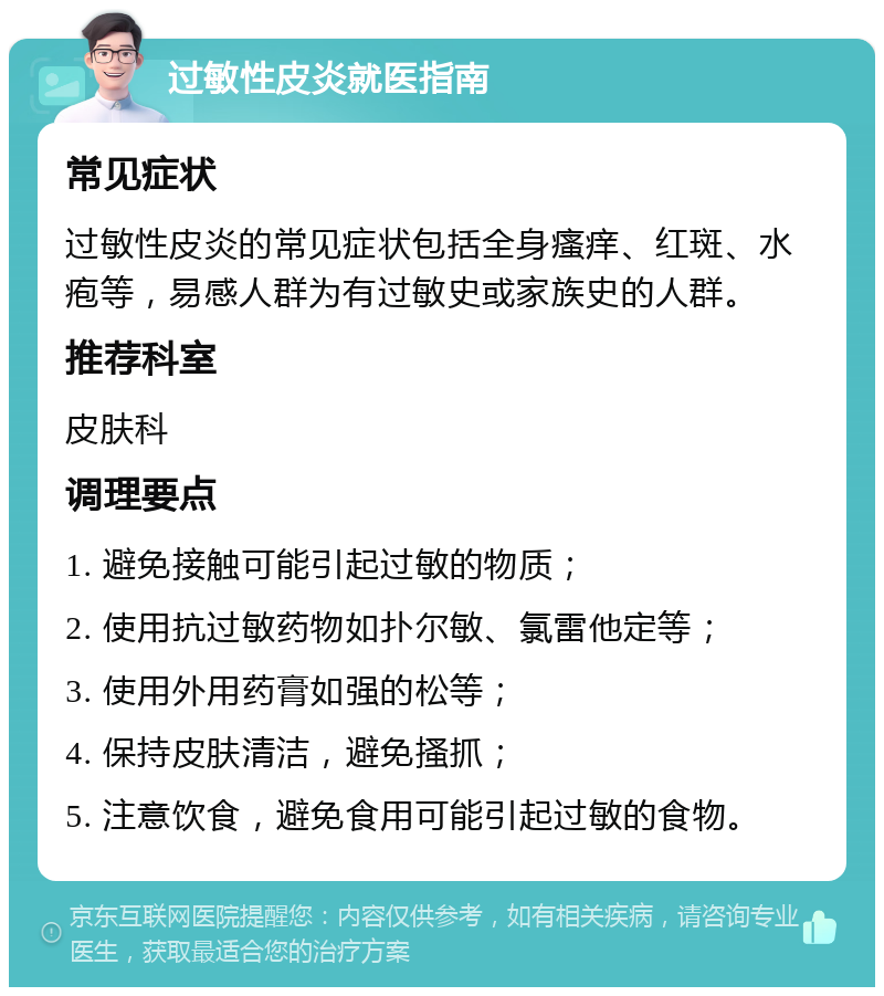 过敏性皮炎就医指南 常见症状 过敏性皮炎的常见症状包括全身瘙痒、红斑、水疱等，易感人群为有过敏史或家族史的人群。 推荐科室 皮肤科 调理要点 1. 避免接触可能引起过敏的物质； 2. 使用抗过敏药物如扑尔敏、氯雷他定等； 3. 使用外用药膏如强的松等； 4. 保持皮肤清洁，避免搔抓； 5. 注意饮食，避免食用可能引起过敏的食物。