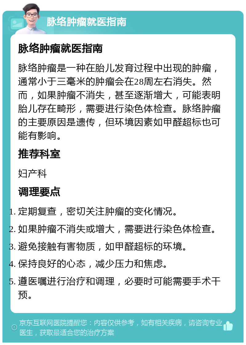 脉络肿瘤就医指南 脉络肿瘤就医指南 脉络肿瘤是一种在胎儿发育过程中出现的肿瘤，通常小于三毫米的肿瘤会在28周左右消失。然而，如果肿瘤不消失，甚至逐渐增大，可能表明胎儿存在畸形，需要进行染色体检查。脉络肿瘤的主要原因是遗传，但环境因素如甲醛超标也可能有影响。 推荐科室 妇产科 调理要点 定期复查，密切关注肿瘤的变化情况。 如果肿瘤不消失或增大，需要进行染色体检查。 避免接触有害物质，如甲醛超标的环境。 保持良好的心态，减少压力和焦虑。 遵医嘱进行治疗和调理，必要时可能需要手术干预。