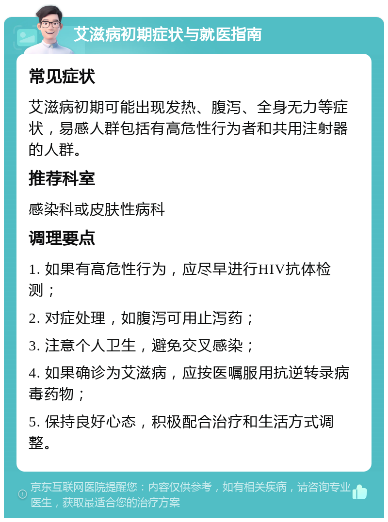 艾滋病初期症状与就医指南 常见症状 艾滋病初期可能出现发热、腹泻、全身无力等症状，易感人群包括有高危性行为者和共用注射器的人群。 推荐科室 感染科或皮肤性病科 调理要点 1. 如果有高危性行为，应尽早进行HIV抗体检测； 2. 对症处理，如腹泻可用止泻药； 3. 注意个人卫生，避免交叉感染； 4. 如果确诊为艾滋病，应按医嘱服用抗逆转录病毒药物； 5. 保持良好心态，积极配合治疗和生活方式调整。