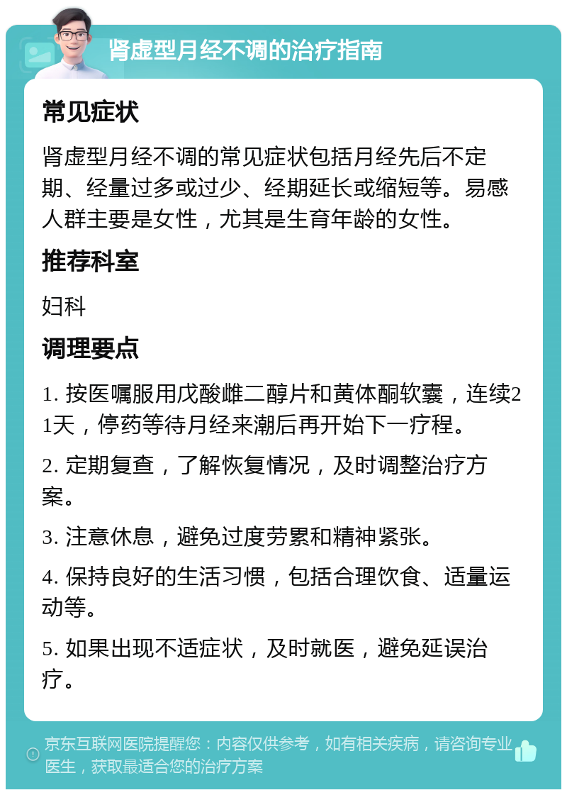 肾虚型月经不调的治疗指南 常见症状 肾虚型月经不调的常见症状包括月经先后不定期、经量过多或过少、经期延长或缩短等。易感人群主要是女性，尤其是生育年龄的女性。 推荐科室 妇科 调理要点 1. 按医嘱服用戊酸雌二醇片和黄体酮软囊，连续21天，停药等待月经来潮后再开始下一疗程。 2. 定期复查，了解恢复情况，及时调整治疗方案。 3. 注意休息，避免过度劳累和精神紧张。 4. 保持良好的生活习惯，包括合理饮食、适量运动等。 5. 如果出现不适症状，及时就医，避免延误治疗。