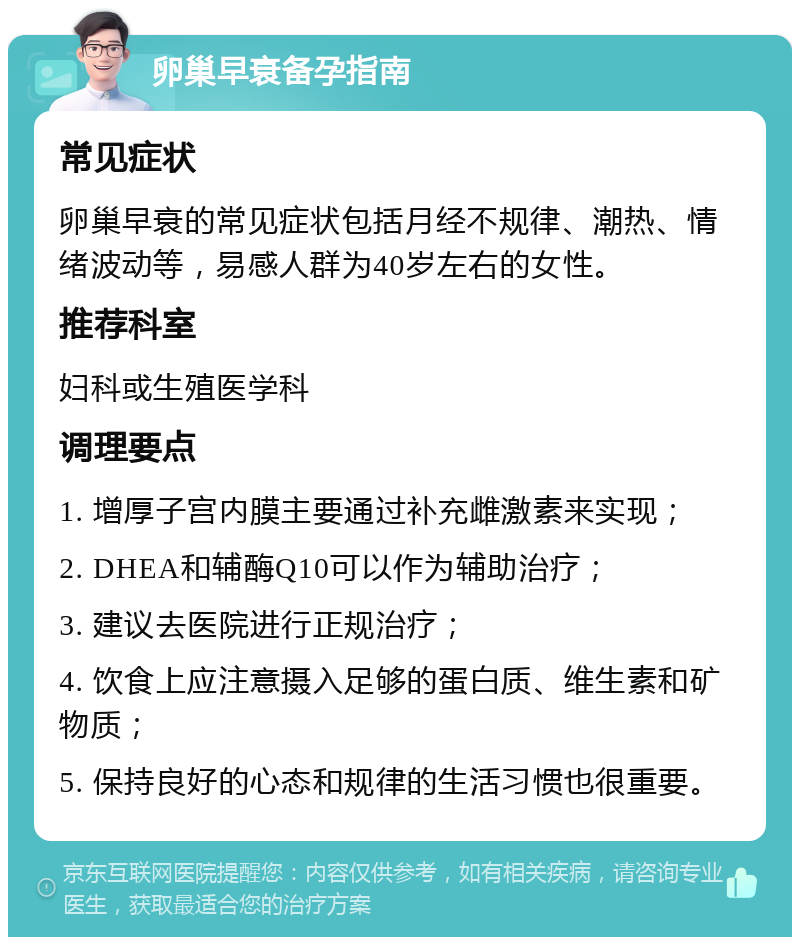 卵巢早衰备孕指南 常见症状 卵巢早衰的常见症状包括月经不规律、潮热、情绪波动等，易感人群为40岁左右的女性。 推荐科室 妇科或生殖医学科 调理要点 1. 增厚子宫内膜主要通过补充雌激素来实现； 2. DHEA和辅酶Q10可以作为辅助治疗； 3. 建议去医院进行正规治疗； 4. 饮食上应注意摄入足够的蛋白质、维生素和矿物质； 5. 保持良好的心态和规律的生活习惯也很重要。