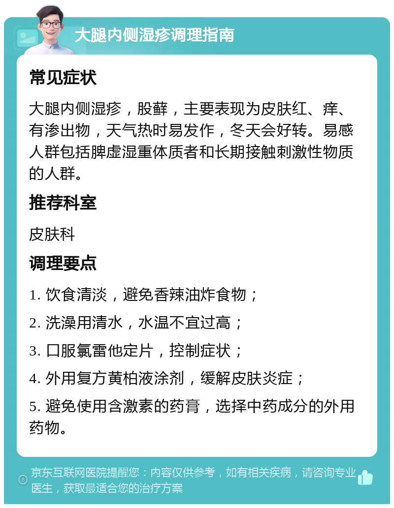 大腿内侧湿疹调理指南 常见症状 大腿内侧湿疹，股藓，主要表现为皮肤红、痒、有渗出物，天气热时易发作，冬天会好转。易感人群包括脾虚湿重体质者和长期接触刺激性物质的人群。 推荐科室 皮肤科 调理要点 1. 饮食清淡，避免香辣油炸食物； 2. 洗澡用清水，水温不宜过高； 3. 口服氯雷他定片，控制症状； 4. 外用复方黄柏液涂剂，缓解皮肤炎症； 5. 避免使用含激素的药膏，选择中药成分的外用药物。