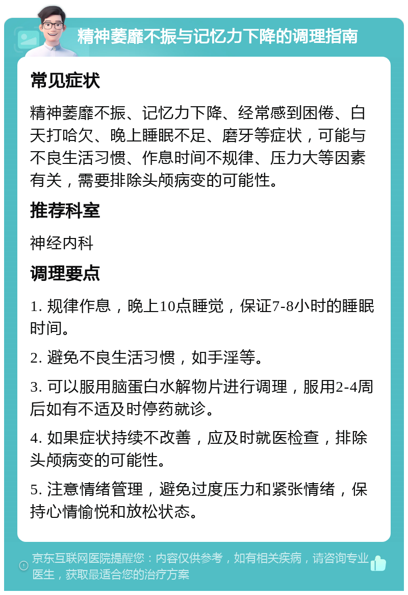 精神萎靡不振与记忆力下降的调理指南 常见症状 精神萎靡不振、记忆力下降、经常感到困倦、白天打哈欠、晚上睡眠不足、磨牙等症状，可能与不良生活习惯、作息时间不规律、压力大等因素有关，需要排除头颅病变的可能性。 推荐科室 神经内科 调理要点 1. 规律作息，晚上10点睡觉，保证7-8小时的睡眠时间。 2. 避免不良生活习惯，如手淫等。 3. 可以服用脑蛋白水解物片进行调理，服用2-4周后如有不适及时停药就诊。 4. 如果症状持续不改善，应及时就医检查，排除头颅病变的可能性。 5. 注意情绪管理，避免过度压力和紧张情绪，保持心情愉悦和放松状态。