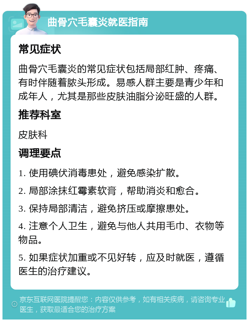 曲骨穴毛囊炎就医指南 常见症状 曲骨穴毛囊炎的常见症状包括局部红肿、疼痛、有时伴随着脓头形成。易感人群主要是青少年和成年人，尤其是那些皮肤油脂分泌旺盛的人群。 推荐科室 皮肤科 调理要点 1. 使用碘伏消毒患处，避免感染扩散。 2. 局部涂抹红霉素软膏，帮助消炎和愈合。 3. 保持局部清洁，避免挤压或摩擦患处。 4. 注意个人卫生，避免与他人共用毛巾、衣物等物品。 5. 如果症状加重或不见好转，应及时就医，遵循医生的治疗建议。