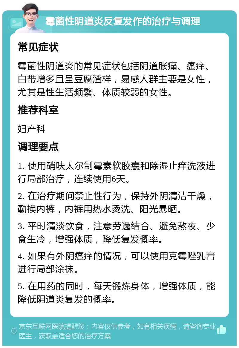 霉菌性阴道炎反复发作的治疗与调理 常见症状 霉菌性阴道炎的常见症状包括阴道胀痛、瘙痒、白带增多且呈豆腐渣样，易感人群主要是女性，尤其是性生活频繁、体质较弱的女性。 推荐科室 妇产科 调理要点 1. 使用硝呋太尔制霉素软胶囊和除湿止痒洗液进行局部治疗，连续使用6天。 2. 在治疗期间禁止性行为，保持外阴清洁干燥，勤换内裤，内裤用热水烫洗、阳光暴晒。 3. 平时清淡饮食，注意劳逸结合、避免熬夜、少食生冷，增强体质，降低复发概率。 4. 如果有外阴瘙痒的情况，可以使用克霉唑乳膏进行局部涂抹。 5. 在用药的同时，每天锻炼身体，增强体质，能降低阴道炎复发的概率。