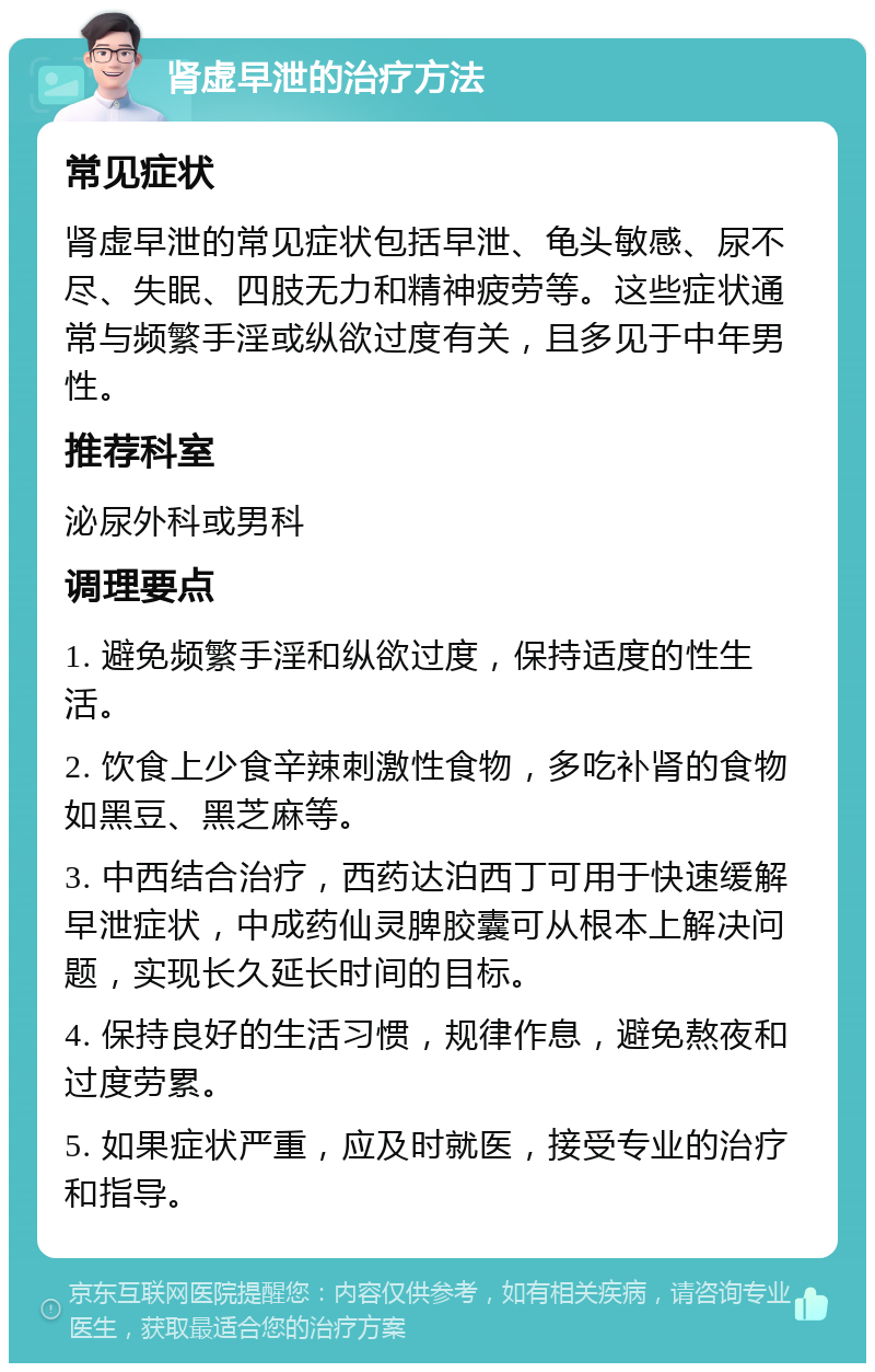 肾虚早泄的治疗方法 常见症状 肾虚早泄的常见症状包括早泄、龟头敏感、尿不尽、失眠、四肢无力和精神疲劳等。这些症状通常与频繁手淫或纵欲过度有关，且多见于中年男性。 推荐科室 泌尿外科或男科 调理要点 1. 避免频繁手淫和纵欲过度，保持适度的性生活。 2. 饮食上少食辛辣刺激性食物，多吃补肾的食物如黑豆、黑芝麻等。 3. 中西结合治疗，西药达泊西丁可用于快速缓解早泄症状，中成药仙灵脾胶囊可从根本上解决问题，实现长久延长时间的目标。 4. 保持良好的生活习惯，规律作息，避免熬夜和过度劳累。 5. 如果症状严重，应及时就医，接受专业的治疗和指导。