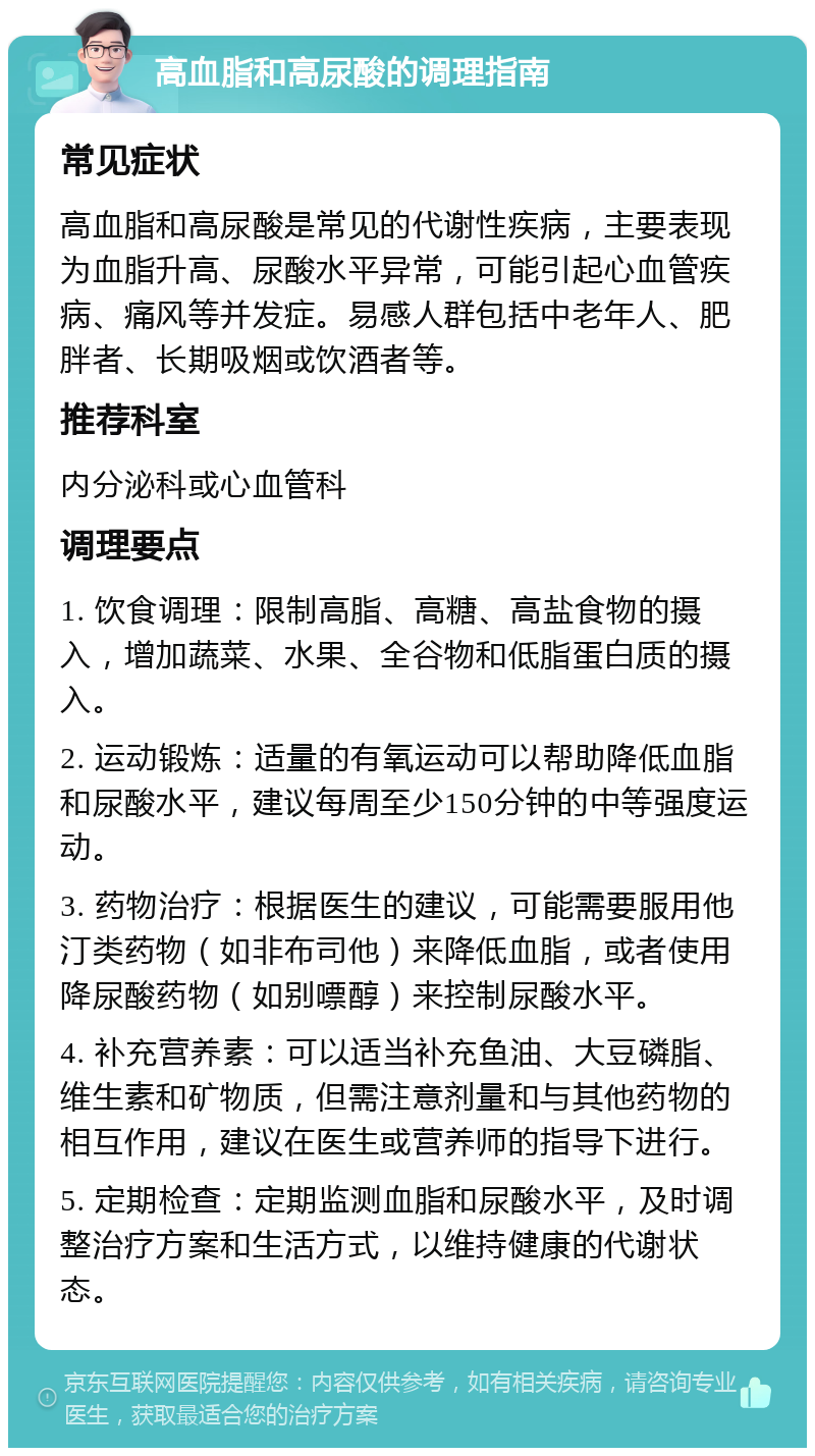 高血脂和高尿酸的调理指南 常见症状 高血脂和高尿酸是常见的代谢性疾病，主要表现为血脂升高、尿酸水平异常，可能引起心血管疾病、痛风等并发症。易感人群包括中老年人、肥胖者、长期吸烟或饮酒者等。 推荐科室 内分泌科或心血管科 调理要点 1. 饮食调理：限制高脂、高糖、高盐食物的摄入，增加蔬菜、水果、全谷物和低脂蛋白质的摄入。 2. 运动锻炼：适量的有氧运动可以帮助降低血脂和尿酸水平，建议每周至少150分钟的中等强度运动。 3. 药物治疗：根据医生的建议，可能需要服用他汀类药物（如非布司他）来降低血脂，或者使用降尿酸药物（如别嘌醇）来控制尿酸水平。 4. 补充营养素：可以适当补充鱼油、大豆磷脂、维生素和矿物质，但需注意剂量和与其他药物的相互作用，建议在医生或营养师的指导下进行。 5. 定期检查：定期监测血脂和尿酸水平，及时调整治疗方案和生活方式，以维持健康的代谢状态。