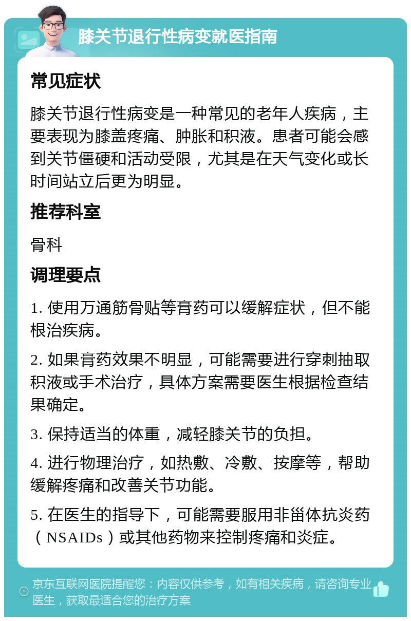 膝关节退行性病变就医指南 常见症状 膝关节退行性病变是一种常见的老年人疾病，主要表现为膝盖疼痛、肿胀和积液。患者可能会感到关节僵硬和活动受限，尤其是在天气变化或长时间站立后更为明显。 推荐科室 骨科 调理要点 1. 使用万通筋骨贴等膏药可以缓解症状，但不能根治疾病。 2. 如果膏药效果不明显，可能需要进行穿刺抽取积液或手术治疗，具体方案需要医生根据检查结果确定。 3. 保持适当的体重，减轻膝关节的负担。 4. 进行物理治疗，如热敷、冷敷、按摩等，帮助缓解疼痛和改善关节功能。 5. 在医生的指导下，可能需要服用非甾体抗炎药（NSAIDs）或其他药物来控制疼痛和炎症。