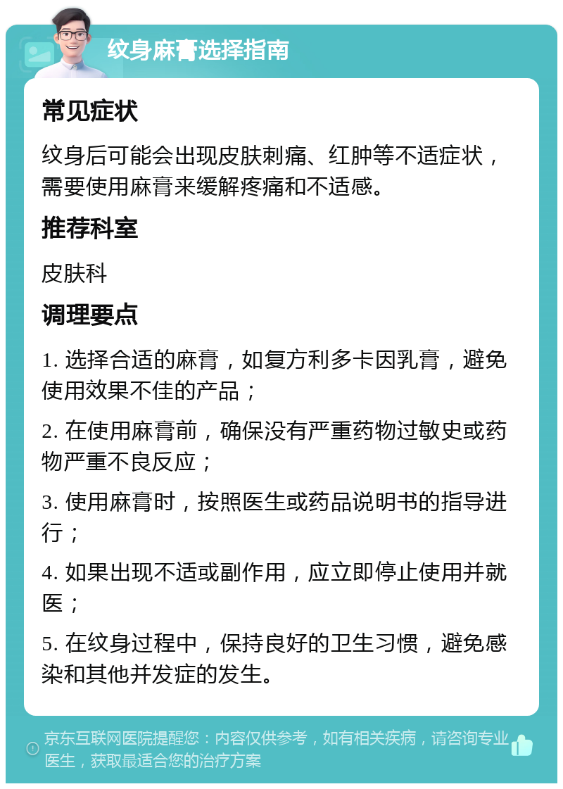 纹身麻膏选择指南 常见症状 纹身后可能会出现皮肤刺痛、红肿等不适症状，需要使用麻膏来缓解疼痛和不适感。 推荐科室 皮肤科 调理要点 1. 选择合适的麻膏，如复方利多卡因乳膏，避免使用效果不佳的产品； 2. 在使用麻膏前，确保没有严重药物过敏史或药物严重不良反应； 3. 使用麻膏时，按照医生或药品说明书的指导进行； 4. 如果出现不适或副作用，应立即停止使用并就医； 5. 在纹身过程中，保持良好的卫生习惯，避免感染和其他并发症的发生。